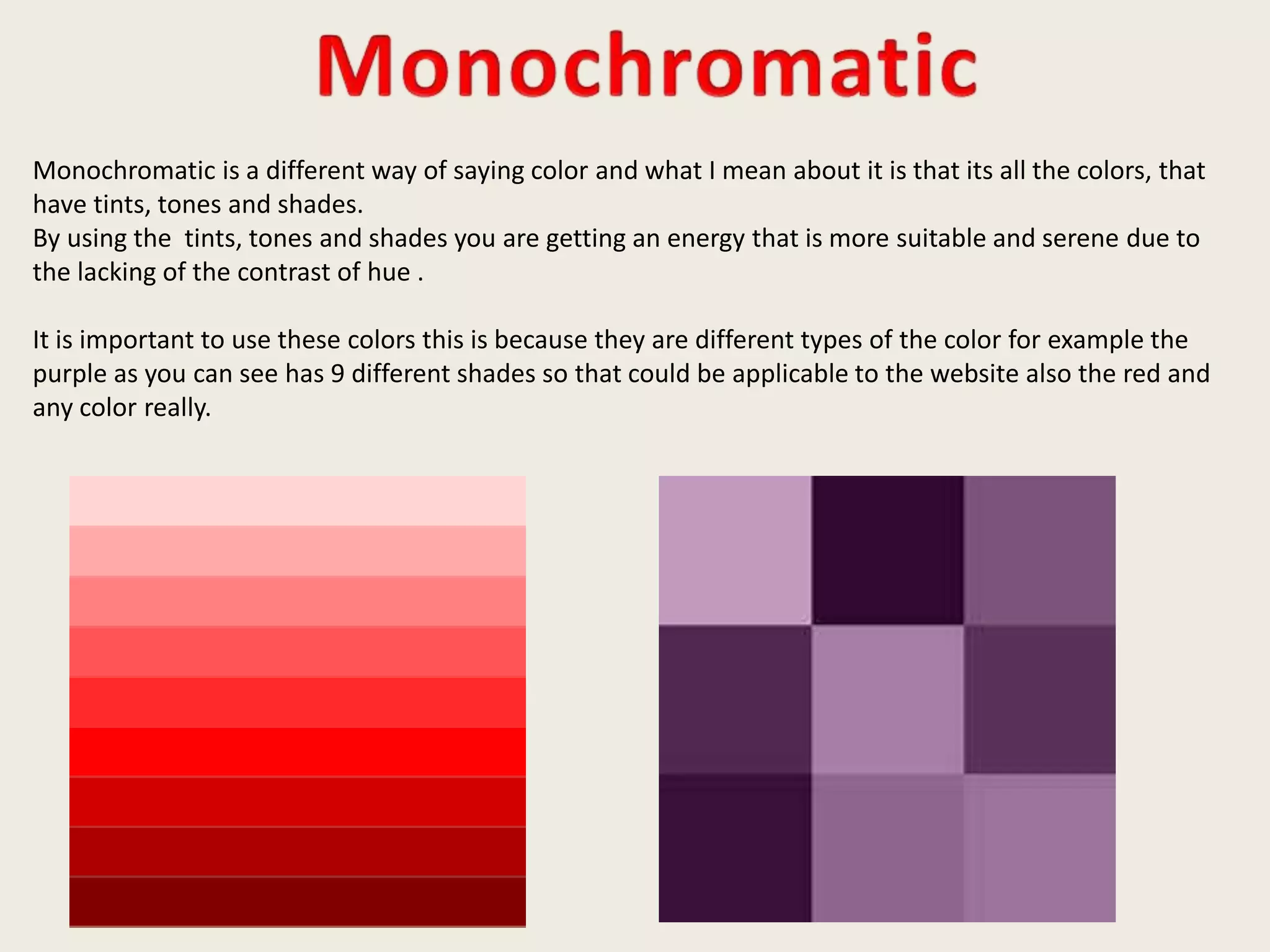 Monochromatic is a different way of saying color and what I mean about it is that its all the colors, that
have tints, tones and shades.
By using the tints, tones and shades you are getting an energy that is more suitable and serene due to
the lacking of the contrast of hue .
It is important to use these colors this is because they are different types of the color for example the
purple as you can see has 9 different shades so that could be applicable to the website also the red and
any color really.
 