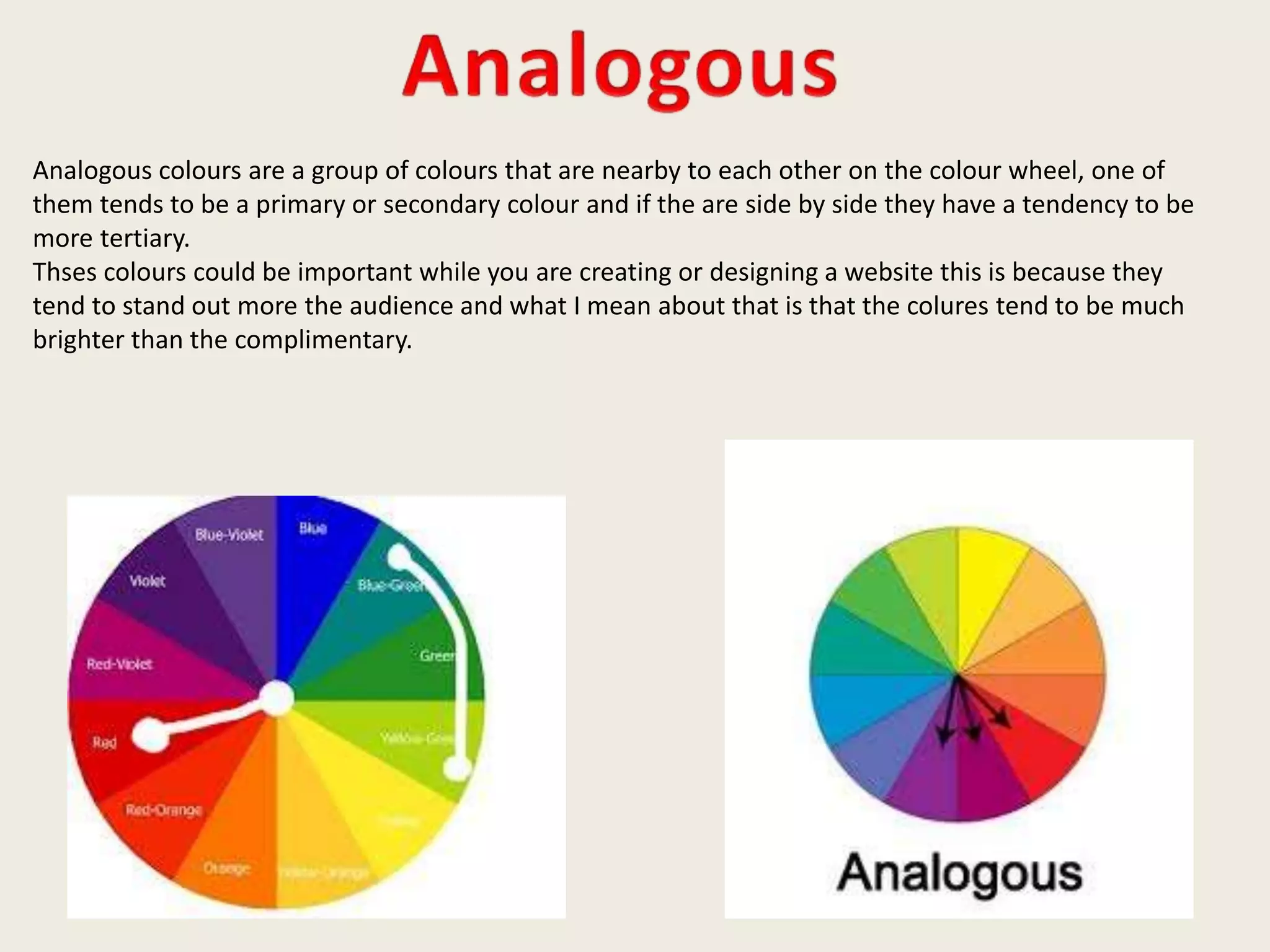 Analogous colours are a group of colours that are nearby to each other on the colour wheel, one of
them tends to be a primary or secondary colour and if the are side by side they have a tendency to be
more tertiary.
Thses colours could be important while you are creating or designing a website this is because they
tend to stand out more the audience and what I mean about that is that the colures tend to be much
brighter than the complimentary.
 