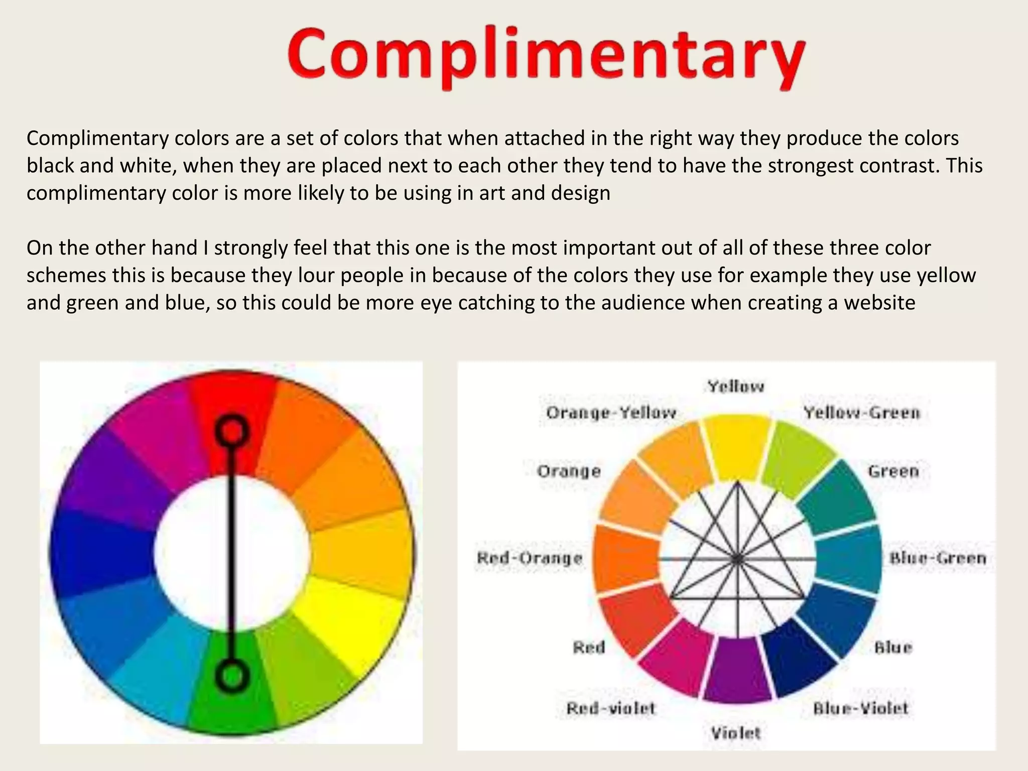 Complimentary colors are a set of colors that when attached in the right way they produce the colors
black and white, when they are placed next to each other they tend to have the strongest contrast. This
complimentary color is more likely to be using in art and design
On the other hand I strongly feel that this one is the most important out of all of these three color
schemes this is because they lour people in because of the colors they use for example they use yellow
and green and blue, so this could be more eye catching to the audience when creating a website
 