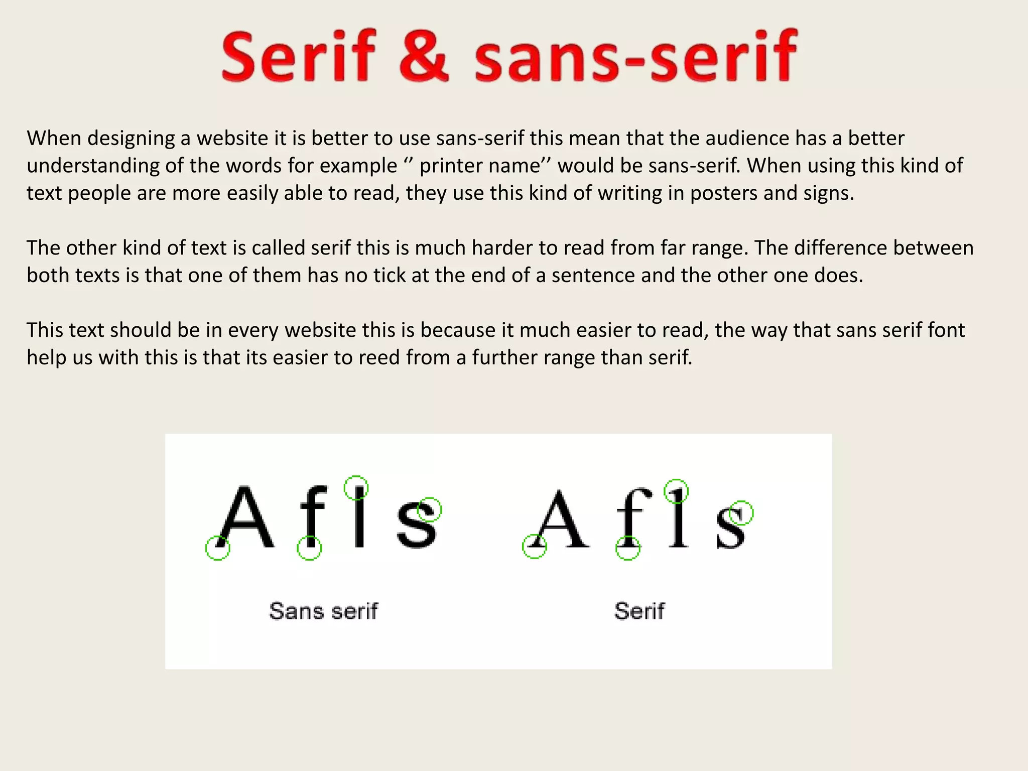 When designing a website it is better to use sans-serif this mean that the audience has a better
understanding of the words for example ‘’ printer name’’ would be sans-serif. When using this kind of
text people are more easily able to read, they use this kind of writing in posters and signs.
The other kind of text is called serif this is much harder to read from far range. The difference between
both texts is that one of them has no tick at the end of a sentence and the other one does.
This text should be in every website this is because it much easier to read, the way that sans serif font
help us with this is that its easier to reed from a further range than serif.
 