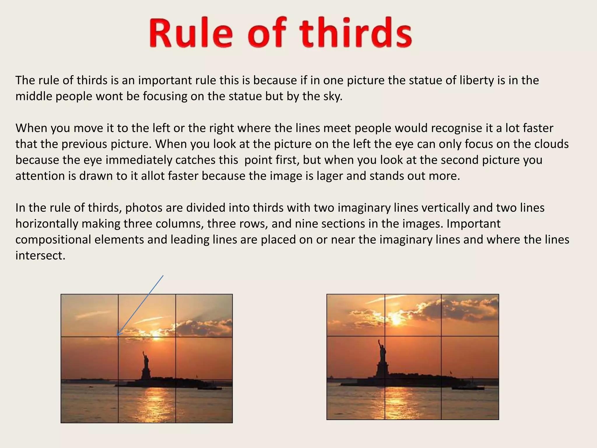 The rule of thirds is an important rule this is because if in one picture the statue of liberty is in the
middle people wont be focusing on the statue but by the sky.
When you move it to the left or the right where the lines meet people would recognise it a lot faster
that the previous picture. When you look at the picture on the left the eye can only focus on the clouds
because the eye immediately catches this point first, but when you look at the second picture you
attention is drawn to it allot faster because the image is lager and stands out more.
In the rule of thirds, photos are divided into thirds with two imaginary lines vertically and two lines
horizontally making three columns, three rows, and nine sections in the images. Important
compositional elements and leading lines are placed on or near the imaginary lines and where the lines
intersect.
 