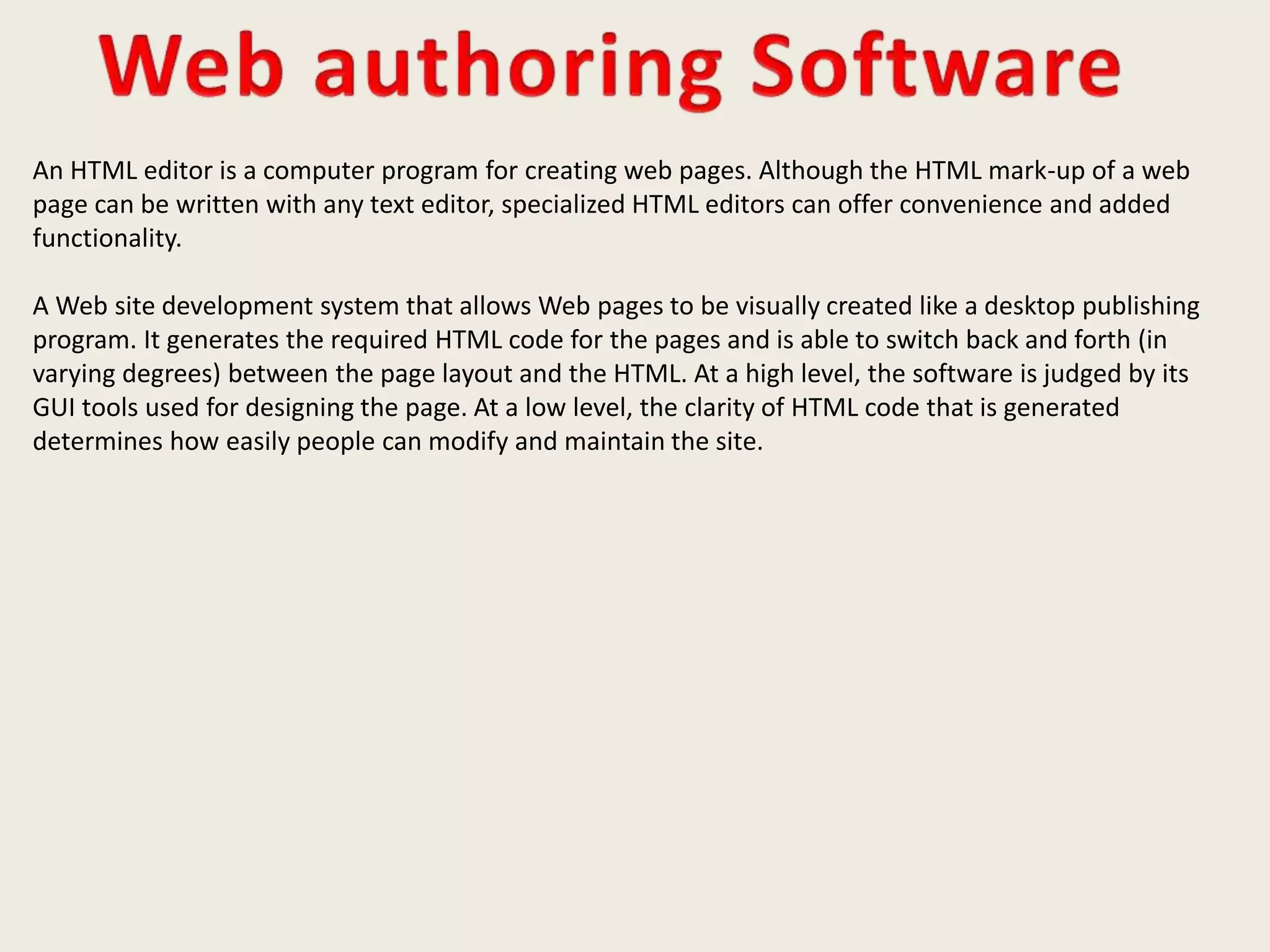 An HTML editor is a computer program for creating web pages. Although the HTML mark-up of a web
page can be written with any text editor, specialized HTML editors can offer convenience and added
functionality.
A Web site development system that allows Web pages to be visually created like a desktop publishing
program. It generates the required HTML code for the pages and is able to switch back and forth (in
varying degrees) between the page layout and the HTML. At a high level, the software is judged by its
GUI tools used for designing the page. At a low level, the clarity of HTML code that is generated
determines how easily people can modify and maintain the site.
 