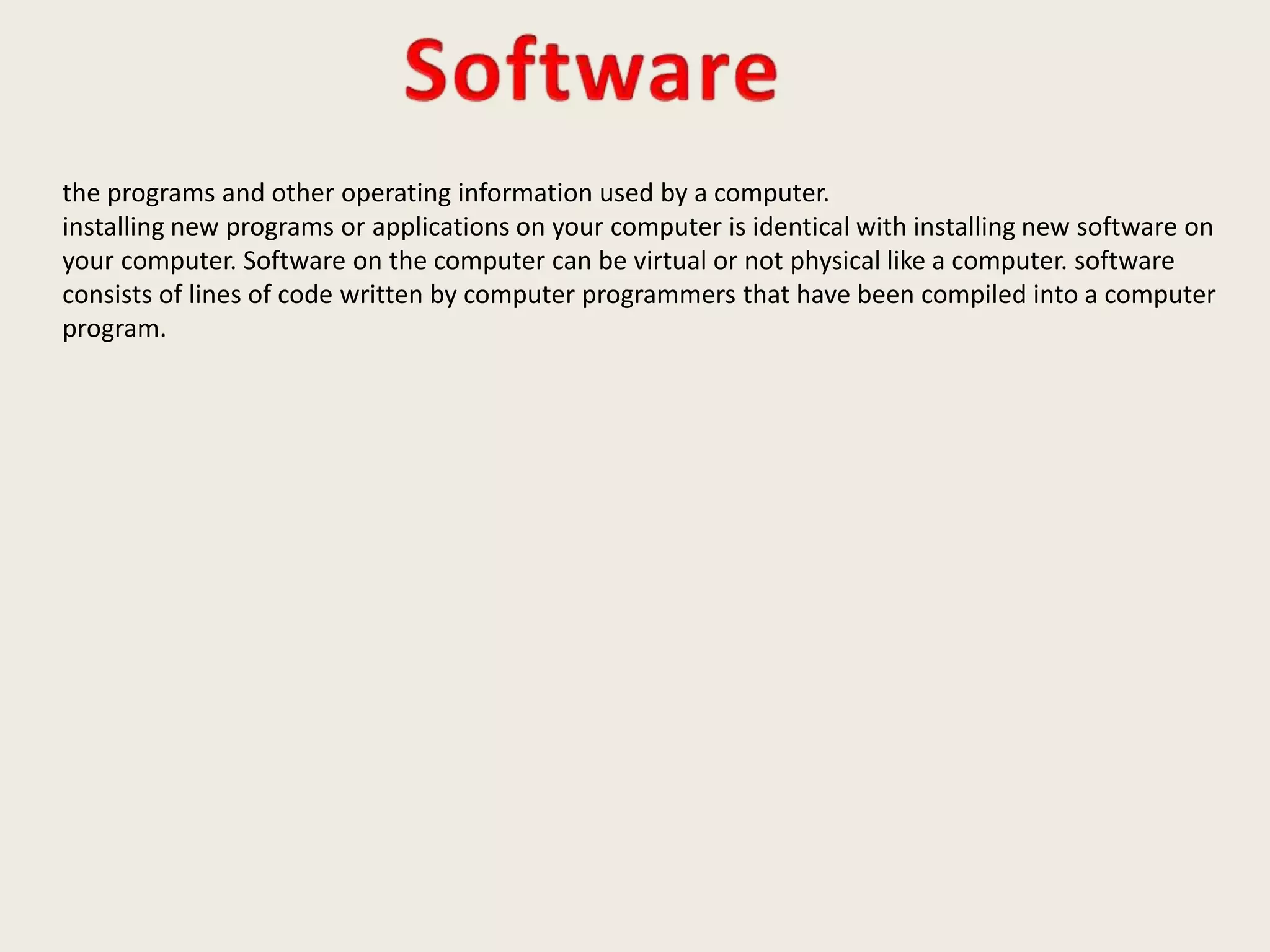 the programs and other operating information used by a computer.
installing new programs or applications on your computer is identical with installing new software on
your computer. Software on the computer can be virtual or not physical like a computer. software
consists of lines of code written by computer programmers that have been compiled into a computer
program.
 