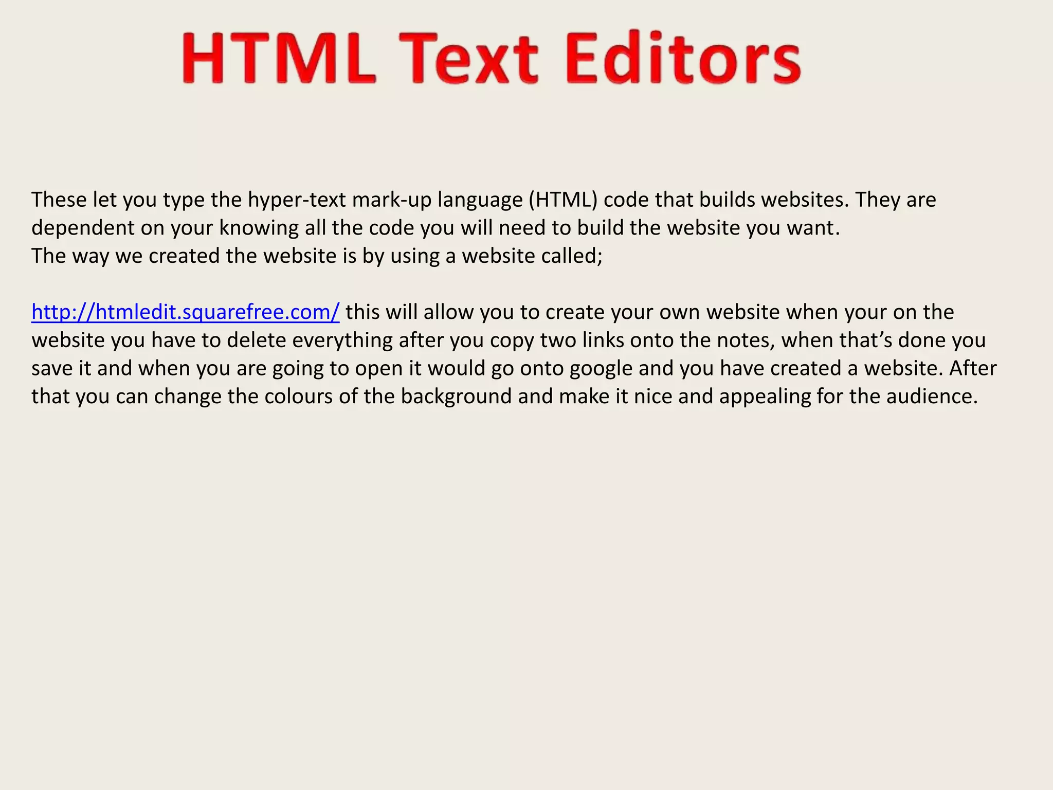 These let you type the hyper-text mark-up language (HTML) code that builds websites. They are
dependent on your knowing all the code you will need to build the website you want.
The way we created the website is by using a website called;
http://htmledit.squarefree.com/ this will allow you to create your own website when your on the
website you have to delete everything after you copy two links onto the notes, when that’s done you
save it and when you are going to open it would go onto google and you have created a website. After
that you can change the colours of the background and make it nice and appealing for the audience.
 
