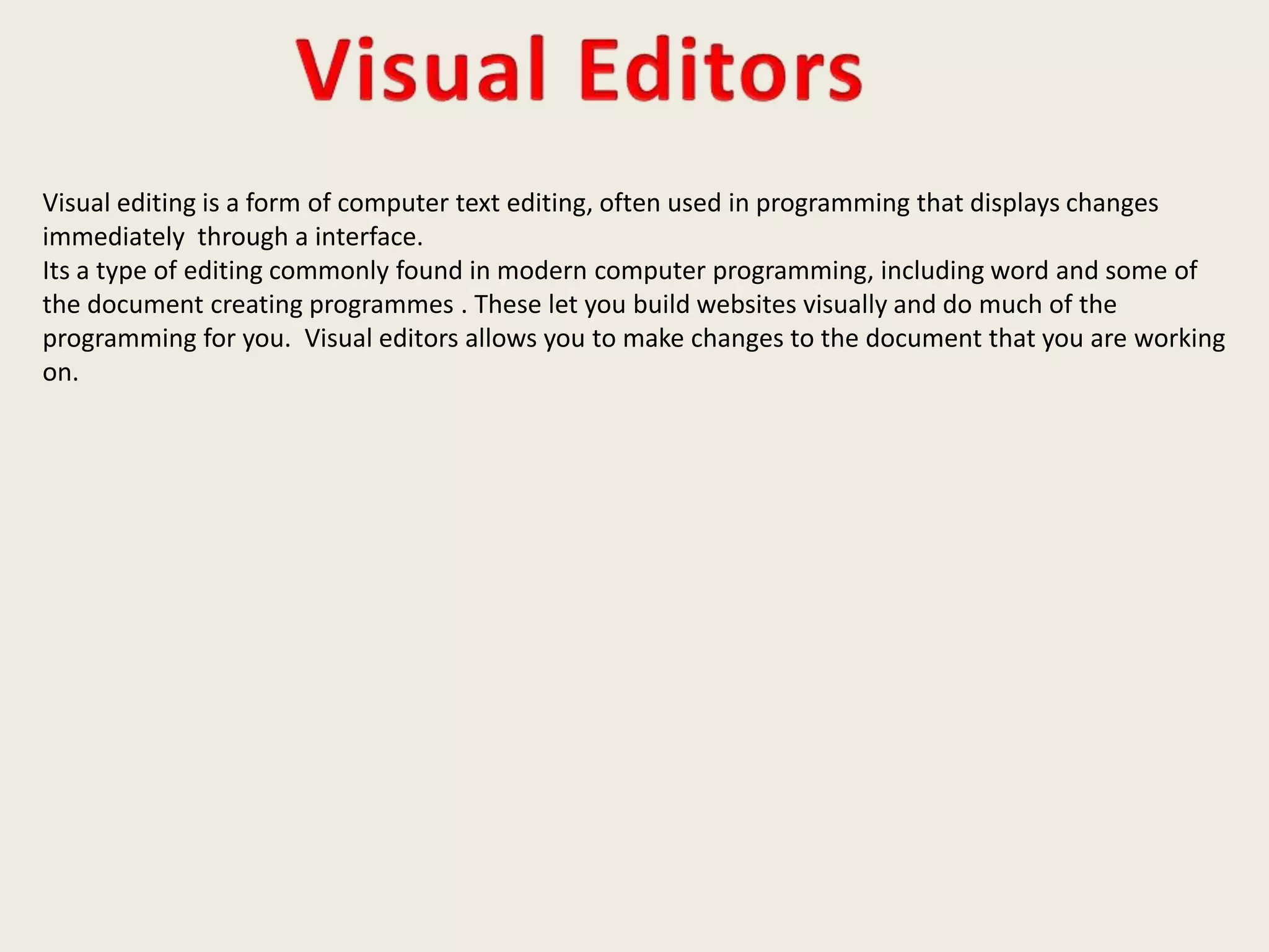 Visual editing is a form of computer text editing, often used in programming that displays changes
immediately through a interface.
Its a type of editing commonly found in modern computer programming, including word and some of
the document creating programmes . These let you build websites visually and do much of the
programming for you. Visual editors allows you to make changes to the document that you are working
on.
 