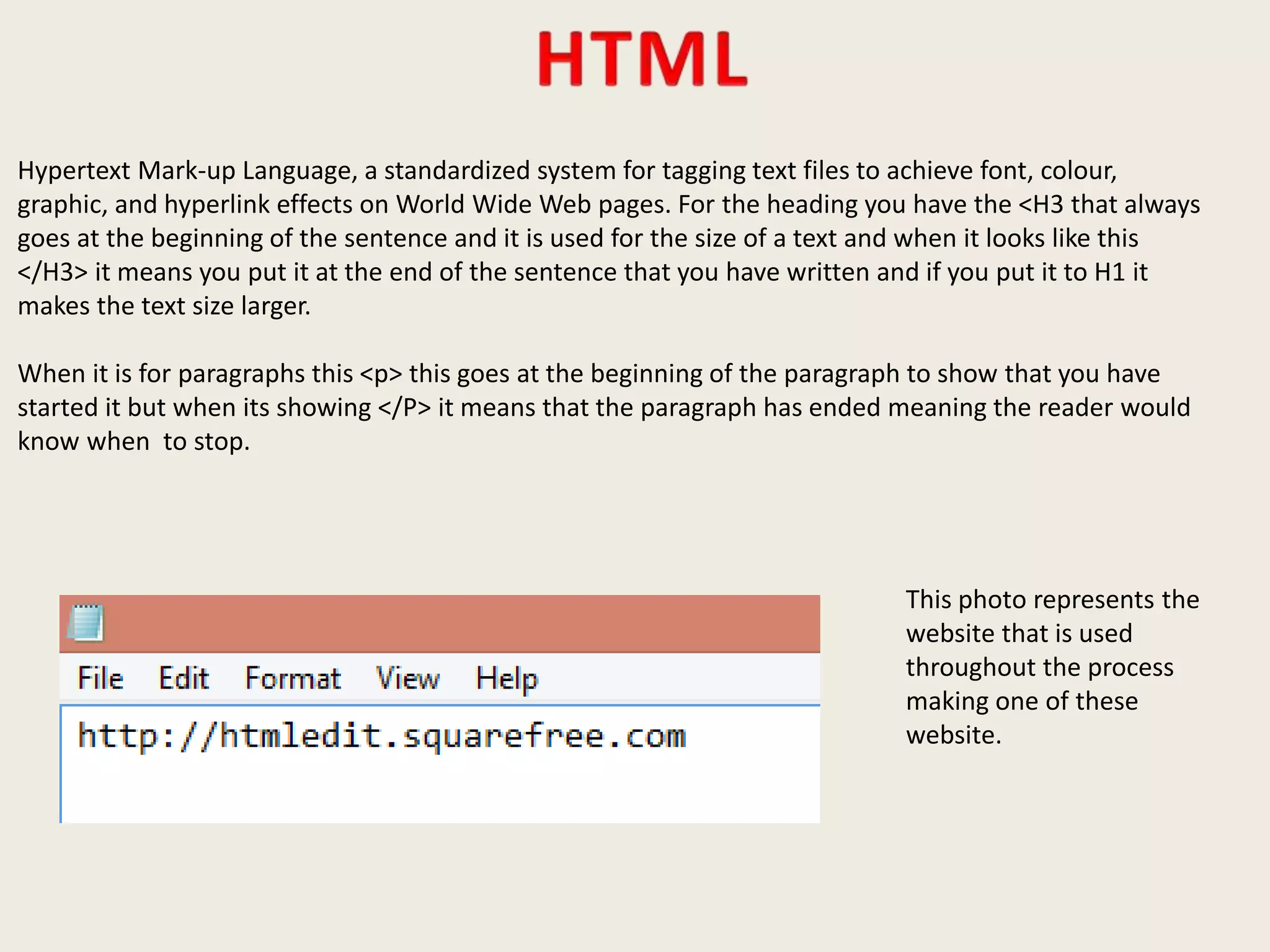 Hypertext Mark-up Language, a standardized system for tagging text files to achieve font, colour,
graphic, and hyperlink effects on World Wide Web pages. For the heading you have the <H3 that always
goes at the beginning of the sentence and it is used for the size of a text and when it looks like this
</H3> it means you put it at the end of the sentence that you have written and if you put it to H1 it
makes the text size larger.
When it is for paragraphs this <p> this goes at the beginning of the paragraph to show that you have
started it but when its showing </P> it means that the paragraph has ended meaning the reader would
know when to stop.
This photo represents the
website that is used
throughout the process
making one of these
website.
 