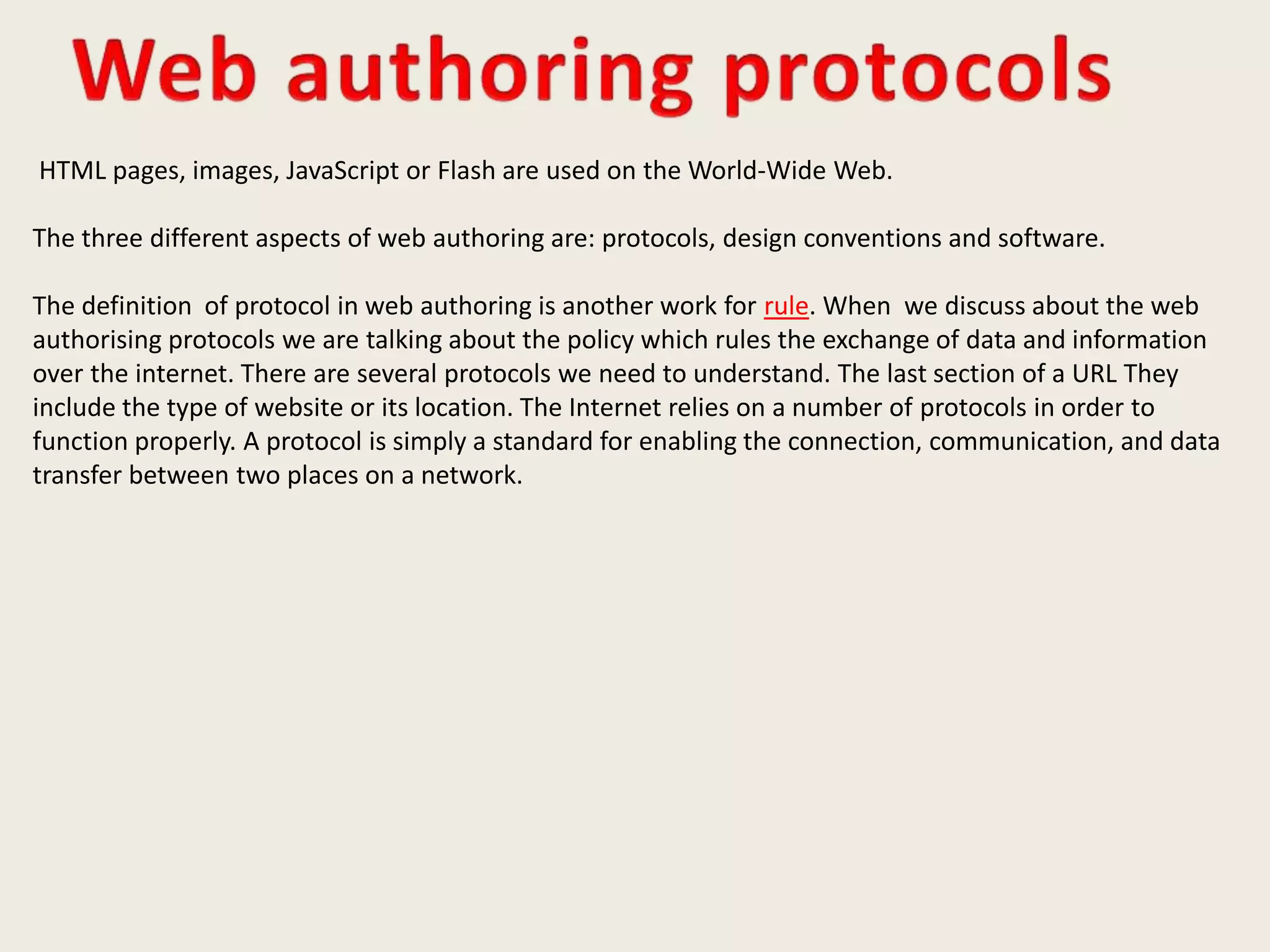 HTML pages, images, JavaScript or Flash are used on the World-Wide Web.
The three different aspects of web authoring are: protocols, design conventions and software.
The definition of protocol in web authoring is another work for rule. When we discuss about the web
authorising protocols we are talking about the policy which rules the exchange of data and information
over the internet. There are several protocols we need to understand. The last section of a URL They
include the type of website or its location. The Internet relies on a number of protocols in order to
function properly. A protocol is simply a standard for enabling the connection, communication, and data
transfer between two places on a network.
 