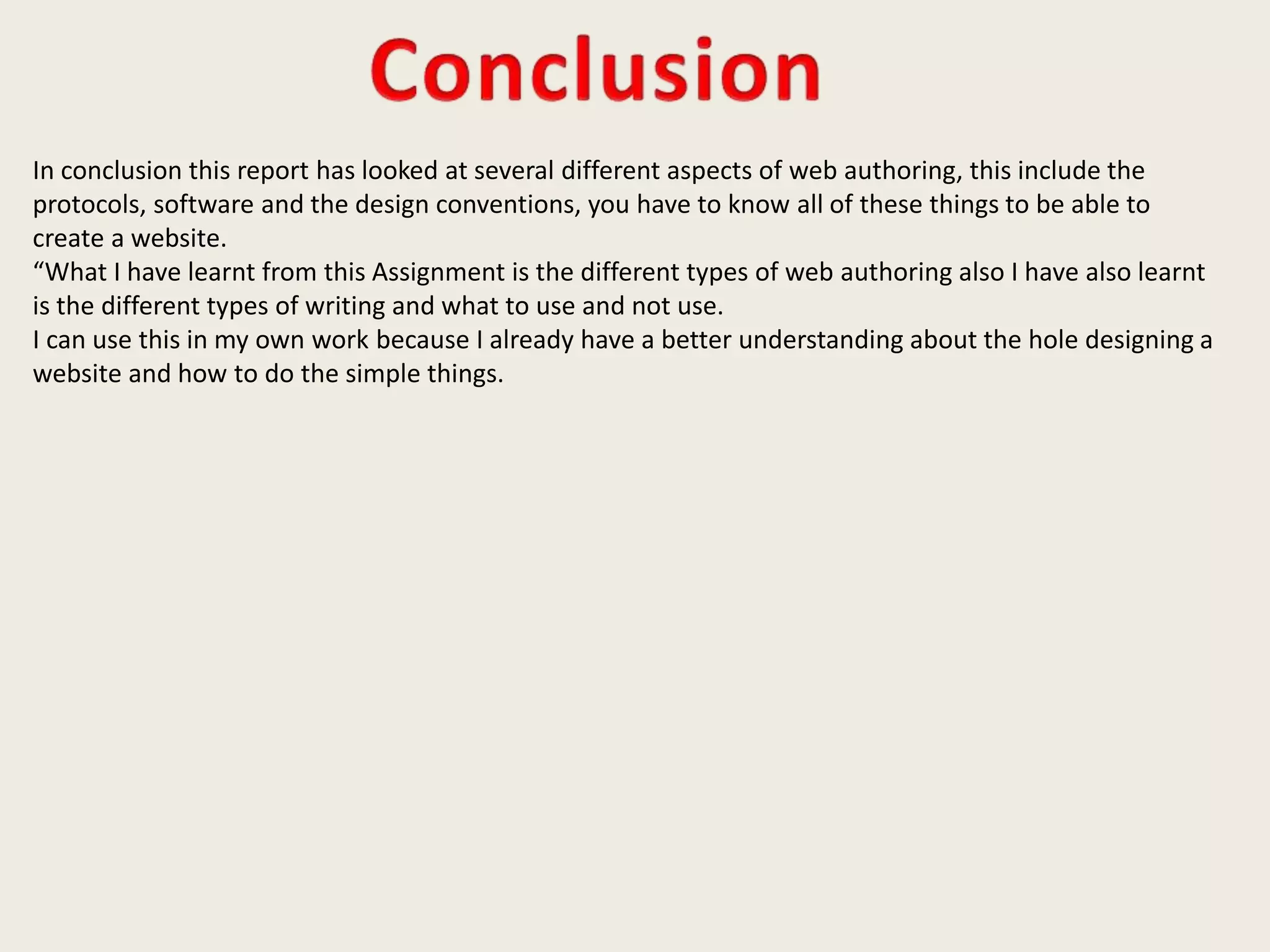 In conclusion this report has looked at several different aspects of web authoring, this include the
protocols, software and the design conventions, you have to know all of these things to be able to
create a website.
“What I have learnt from this Assignment is the different types of web authoring also I have also learnt
is the different types of writing and what to use and not use.
I can use this in my own work because I already have a better understanding about the hole designing a
website and how to do the simple things.
 