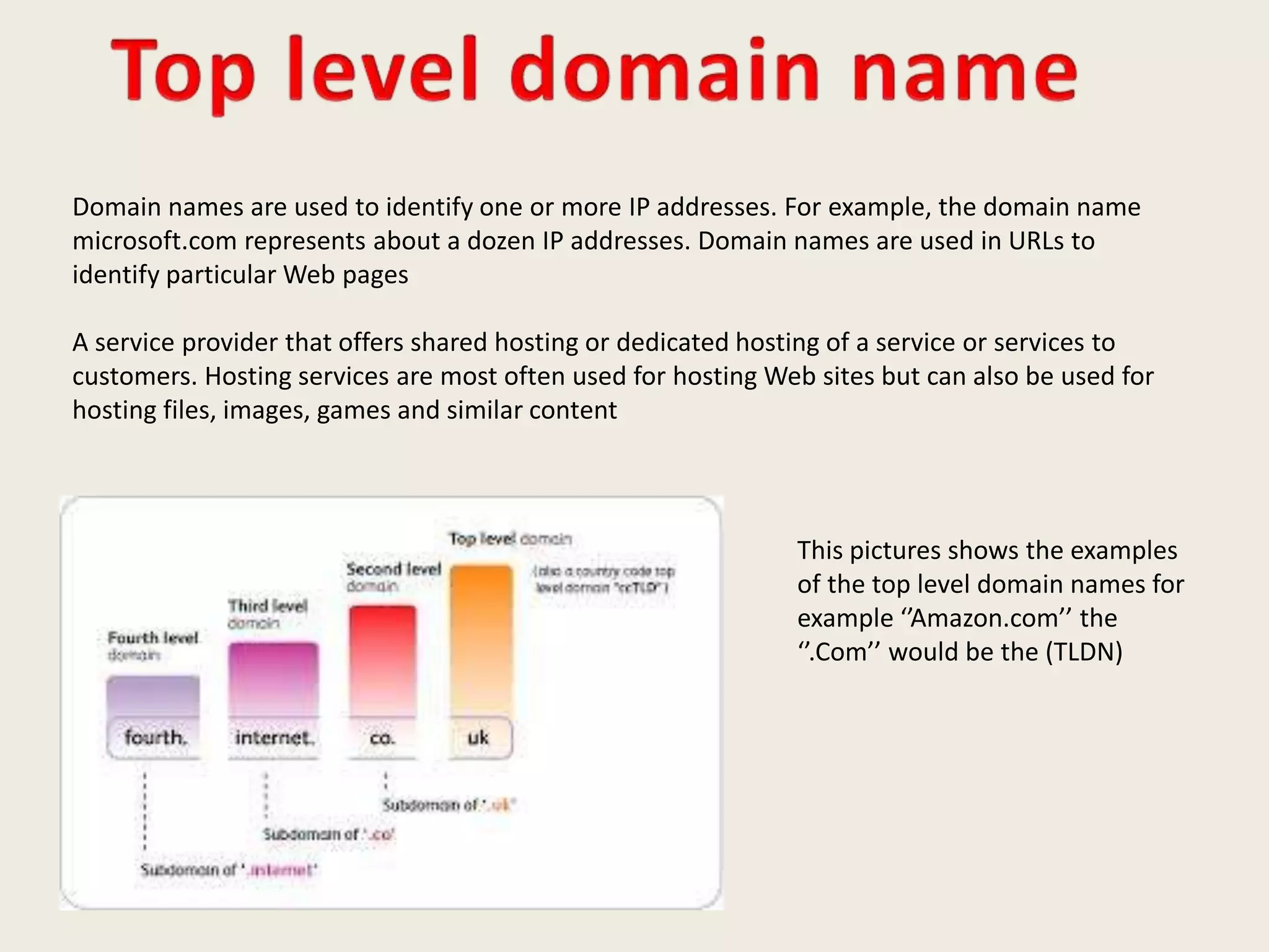 Domain names are used to identify one or more IP addresses. For example, the domain name
microsoft.com represents about a dozen IP addresses. Domain names are used in URLs to
identify particular Web pages
A service provider that offers shared hosting or dedicated hosting of a service or services to
customers. Hosting services are most often used for hosting Web sites but can also be used for
hosting files, images, games and similar content
This pictures shows the examples
of the top level domain names for
example ‘’Amazon.com’’ the
‘’.Com’’ would be the (TLDN)
 