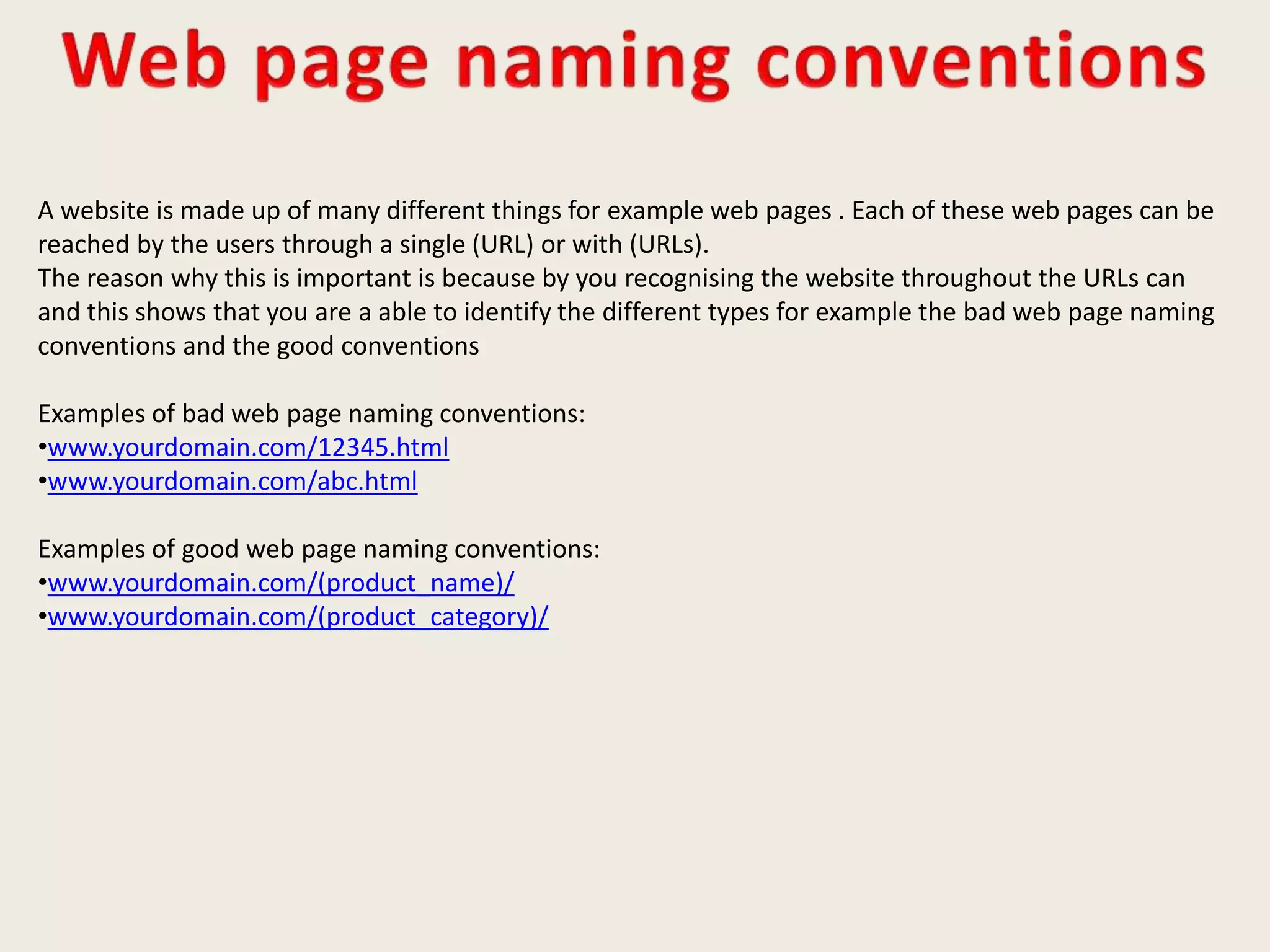 A website is made up of many different things for example web pages . Each of these web pages can be
reached by the users through a single (URL) or with (URLs).
The reason why this is important is because by you recognising the website throughout the URLs can
and this shows that you are a able to identify the different types for example the bad web page naming
conventions and the good conventions
Examples of bad web page naming conventions:
•www.yourdomain.com/12345.html
•www.yourdomain.com/abc.html
Examples of good web page naming conventions:
•www.yourdomain.com/(product_name)/
•www.yourdomain.com/(product_category)/
 