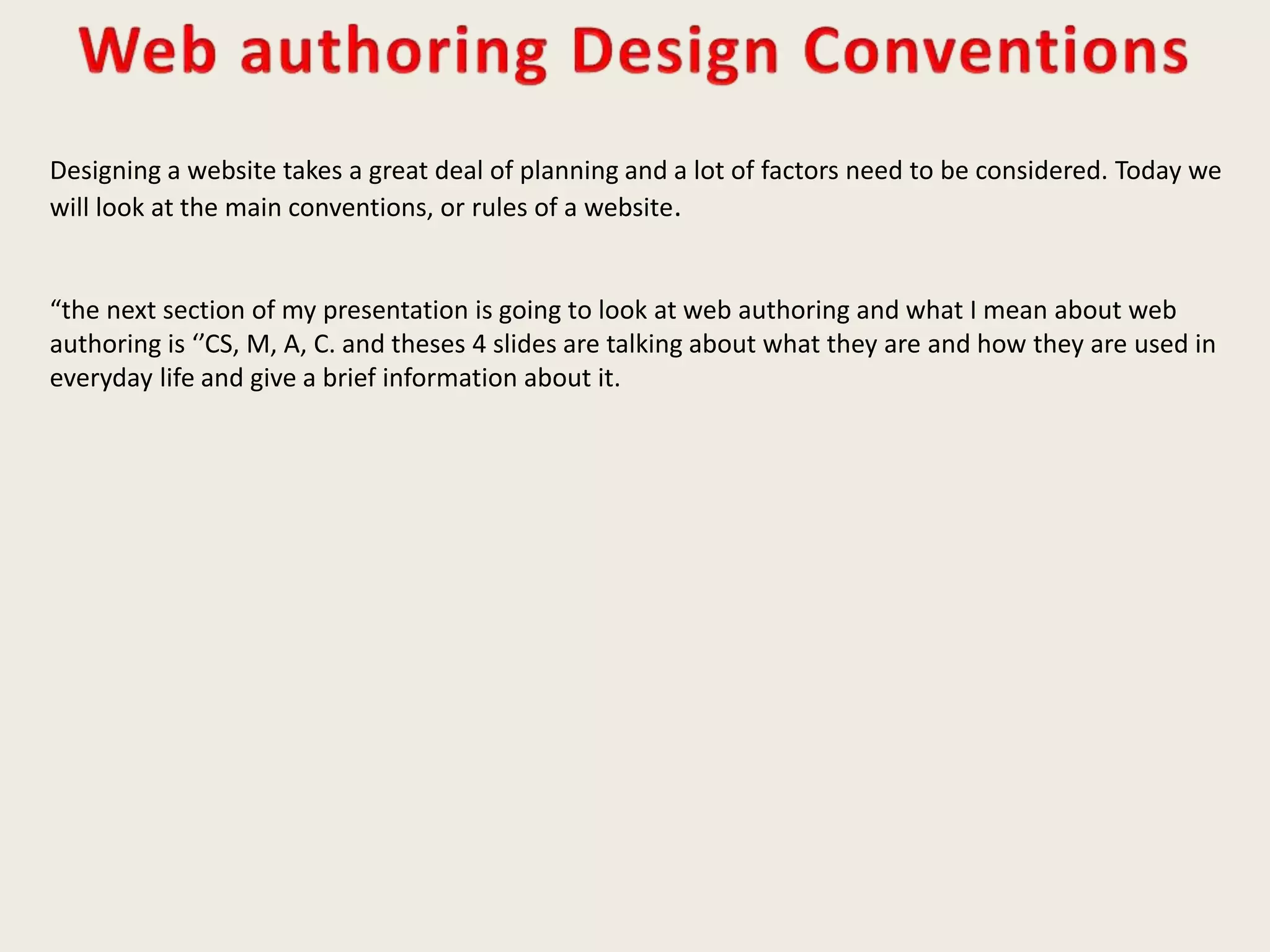 Designing a website takes a great deal of planning and a lot of factors need to be considered. Today we
will look at the main conventions, or rules of a website.
“the next section of my presentation is going to look at web authoring and what I mean about web
authoring is ‘’CS, M, A, C. and theses 4 slides are talking about what they are and how they are used in
everyday life and give a brief information about it.
 