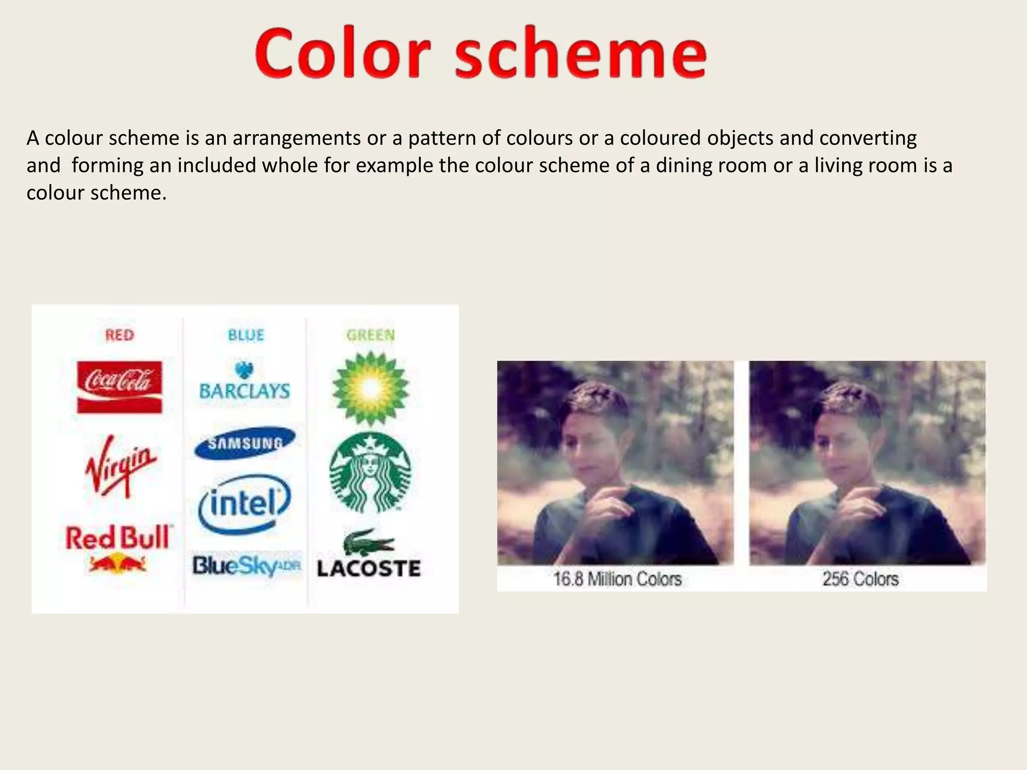A colour scheme is an arrangements or a pattern of colours or a coloured objects and converting
and forming an included whole for example the colour scheme of a dining room or a living room is a
colour scheme.
 
