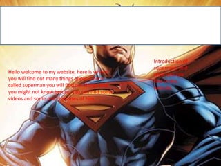 Hello welcome to my website, here is where
you will find out many things about a hero
called superman you will find out things that
you might not know before, you can find some
videos and some merchandises of him.
Introduction of
superman, and
what you can
find in this
website.
 