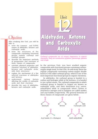 Unit




Objectives                                 Aldehydes , Ke tones
                                           Aldehydes, Ke
                                                               12
                                             and Carboxylic
After studying this Unit, you will be
able to
• write the common and IUPAC

                                                 A cids
    names of aldehydes, ketones and
    carboxylic acids;
• write the structures of the
    compounds containing functional
    groups namely carbonyl and
                                          Carbonyl compounds are of utmost importance to organic
    carboxyl groups;
                                          chemistry. They are constituents of fabrics, flavourings, plastics
• describe the important methods          and drugs.
    of preparation and reactions of
    these classes of compounds;
• correlate physical properties and       In the previous Unit, you have studied organic
    chemical reactions of aldehydes,      compounds with functional groups containing carbon-
    ketones and carboxylic acids,         oxygen single bond. In this Unit, we will study about the
    with their structures;                organic compounds containing carbon-oxygen double
• explain the mechanism of a few          bond (>C=O) called carboxyl group, which is one of the
    selected reactions of aldehydes       most important functional groups in organic chemistry.
    and ketones;
                                              In aldehydes, the carbonyl group is bonded to a
• understand        various     factors
                                          carbon and hydrogen while in the ketones, it is bonded
    affecting the acidity of carboxylic
    acids and their reactions;            to two carbon atoms. The carbonyl compounds in which
                                          carbonyl group is bonded to oxygen are known as
• describe the uses of aldehydes,
    ketones and carboxylic acids.         carboxylic acids, and their derivatives (e.g. esters,
                                          anhydrides) while in compounds where carbon is
                                          attached to nitrogen and to halogens are called amides
                                          and acyl halides respectively. The general formulas of
                                          these classes of compounds are given below:
 
