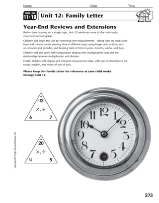 373
Name Date Time
Copyright©WrightGroup/McGraw-Hill
HOME LINK
113
10 Unit 12: Family Letter
Year-End Reviews and Extensions
Rather than focusing on a single topic, Unit 12 reinforces some of the main topics
covered in second grade.
Children will begin the unit by reviewing time measurements—telling time on clocks with
hour and minute hands; naming time in different ways; using larger units of time, such
as centuries and decades; and keeping track of time in years, months, weeks, and days.
Children will also work with computation dealing with multiplication facts and the
relationship between multiplication and division.
Finally, children will display and interpret measurement data, with special attention to the
range, median, and mode of sets of data.
Please keep this Family Letter for reference as your child works
through Unit 12.
6 7
42
×,÷
4 5
20
×,÷
348-376_EMCS_B_MM_G2_U11_576949.indd 373 3/1/11 4:31 PM
 