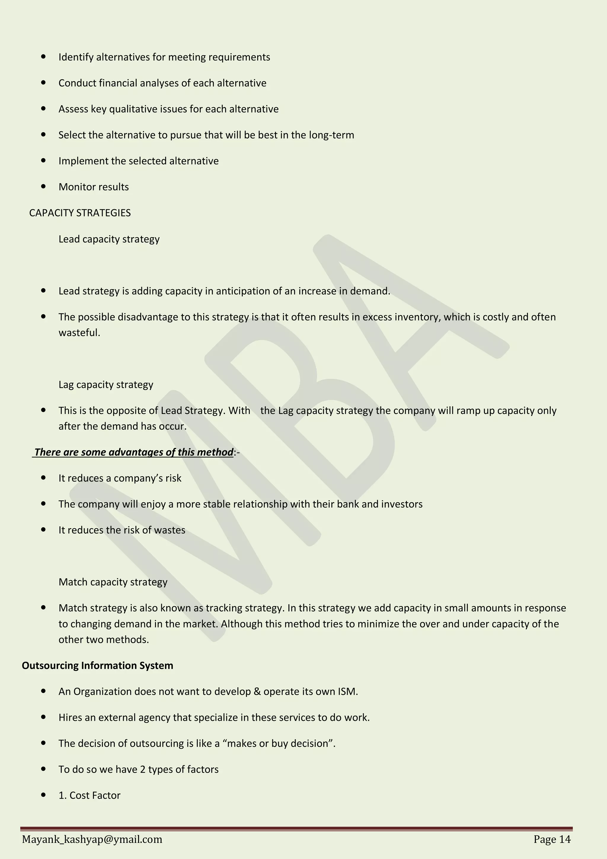 Mayank_kashyap@ymail.com Page 14
 Identify alternatives for meeting requirements
 Conduct financial analyses of each alternative
 Assess key qualitative issues for each alternative
 Select the alternative to pursue that will be best in the long-term
 Implement the selected alternative
 Monitor results
CAPACITY STRATEGIES
Lead capacity strategy
 Lead strategy is adding capacity in anticipation of an increase in demand.
 The possible disadvantage to this strategy is that it often results in excess inventory, which is costly and often
wasteful.
Lag capacity strategy
 This is the opposite of Lead Strategy. With the Lag capacity strategy the company will ramp up capacity only
after the demand has occur.
There are some advantages of this method:-
 It reduces a company’s risk
 The company will enjoy a more stable relationship with their bank and investors
 It reduces the risk of wastes
Match capacity strategy
 Match strategy is also known as tracking strategy. In this strategy we add capacity in small amounts in response
to changing demand in the market. Although this method tries to minimize the over and under capacity of the
other two methods.
Outsourcing Information System
 An Organization does not want to develop & operate its own ISM.
 Hires an external agency that specialize in these services to do work.
 The decision of outsourcing is like a “makes or buy decision”.
 To do so we have 2 types of factors
 1. Cost Factor
 