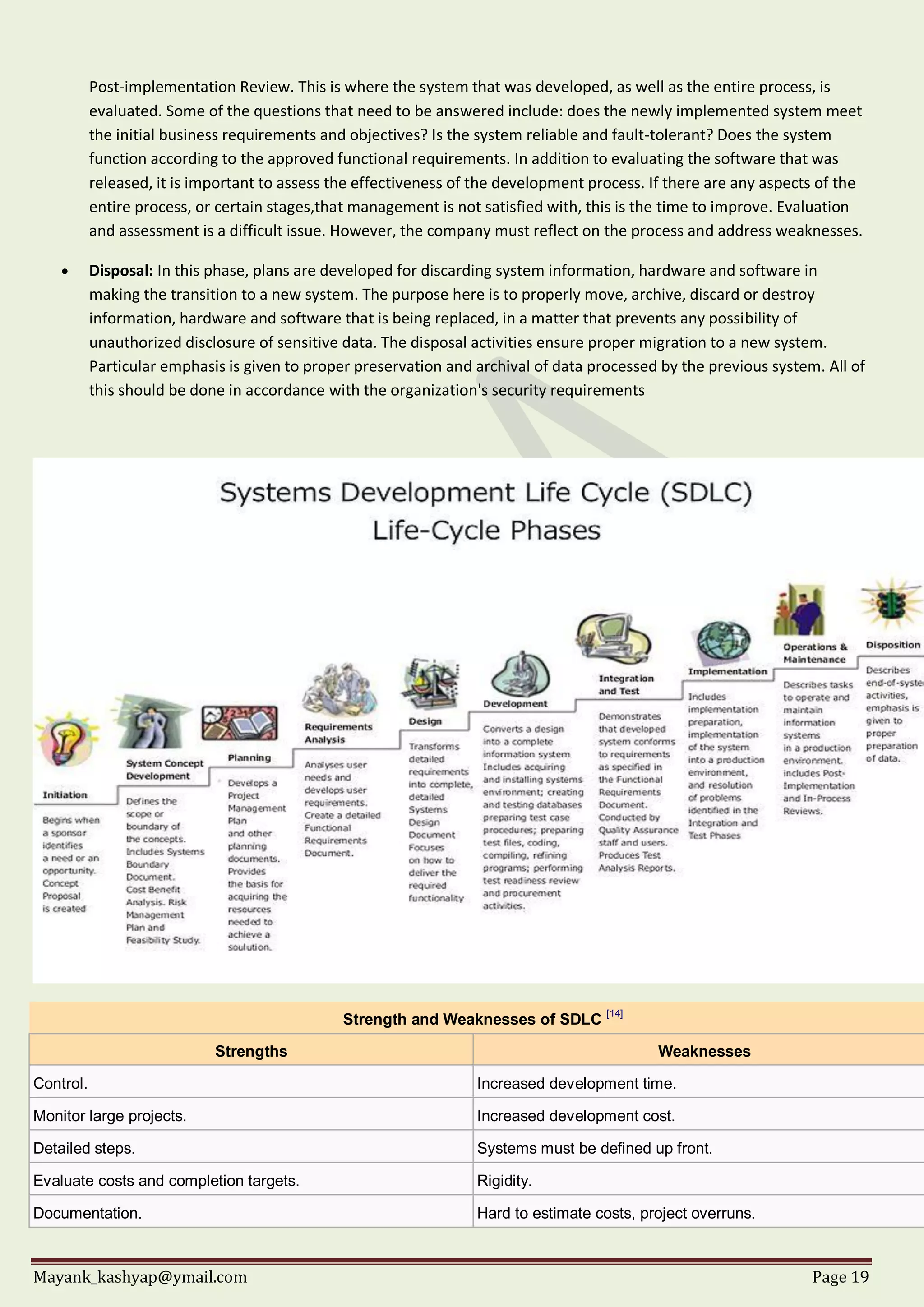 Mayank_kashyap@ymail.com Page 19
Post-implementation Review. This is where the system that was developed, as well as the entire process, is
evaluated. Some of the questions that need to be answered include: does the newly implemented system meet
the initial business requirements and objectives? Is the system reliable and fault-tolerant? Does the system
function according to the approved functional requirements. In addition to evaluating the software that was
released, it is important to assess the effectiveness of the development process. If there are any aspects of the
entire process, or certain stages,that management is not satisfied with, this is the time to improve. Evaluation
and assessment is a difficult issue. However, the company must reflect on the process and address weaknesses.
 Disposal: In this phase, plans are developed for discarding system information, hardware and software in
making the transition to a new system. The purpose here is to properly move, archive, discard or destroy
information, hardware and software that is being replaced, in a matter that prevents any possibility of
unauthorized disclosure of sensitive data. The disposal activities ensure proper migration to a new system.
Particular emphasis is given to proper preservation and archival of data processed by the previous system. All of
this should be done in accordance with the organization's security requirements
Strength and Weaknesses of SDLC [14]
Strengths Weaknesses
Control. Increased development time.
Monitor large projects. Increased development cost.
Detailed steps. Systems must be defined up front.
Evaluate costs and completion targets. Rigidity.
Documentation. Hard to estimate costs, project overruns.
 