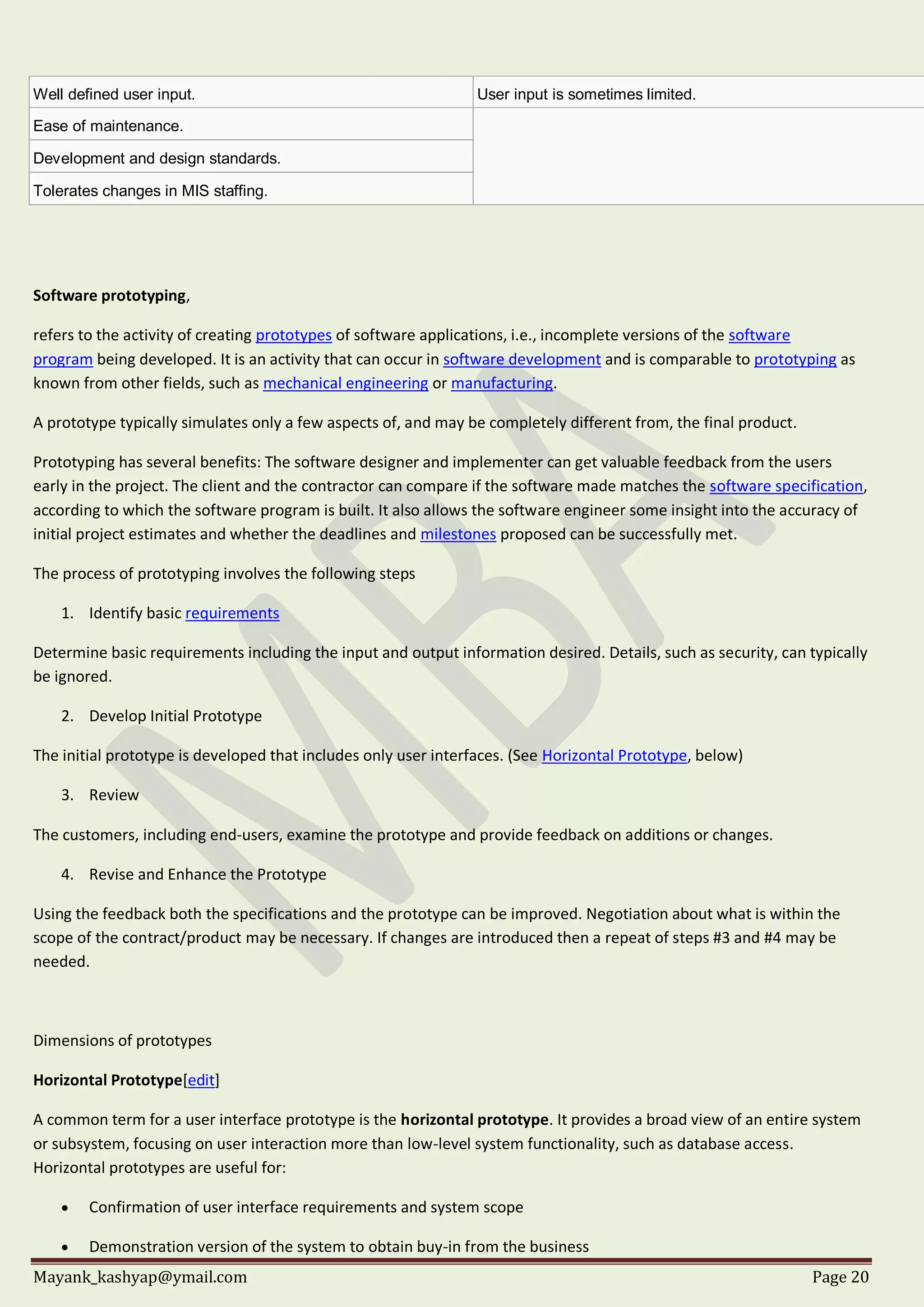 Mayank_kashyap@ymail.com Page 20
Well defined user input. User input is sometimes limited.
Ease of maintenance.
Development and design standards.
Tolerates changes in MIS staffing.
Software prototyping,
refers to the activity of creating prototypes of software applications, i.e., incomplete versions of the software
program being developed. It is an activity that can occur in software development and is comparable to prototyping as
known from other fields, such as mechanical engineering or manufacturing.
A prototype typically simulates only a few aspects of, and may be completely different from, the final product.
Prototyping has several benefits: The software designer and implementer can get valuable feedback from the users
early in the project. The client and the contractor can compare if the software made matches the software specification,
according to which the software program is built. It also allows the software engineer some insight into the accuracy of
initial project estimates and whether the deadlines and milestones proposed can be successfully met.
The process of prototyping involves the following steps
1. Identify basic requirements
Determine basic requirements including the input and output information desired. Details, such as security, can typically
be ignored.
2. Develop Initial Prototype
The initial prototype is developed that includes only user interfaces. (See Horizontal Prototype, below)
3. Review
The customers, including end-users, examine the prototype and provide feedback on additions or changes.
4. Revise and Enhance the Prototype
Using the feedback both the specifications and the prototype can be improved. Negotiation about what is within the
scope of the contract/product may be necessary. If changes are introduced then a repeat of steps #3 and #4 may be
needed.
Dimensions of prototypes
Horizontal Prototype[edit]
A common term for a user interface prototype is the horizontal prototype. It provides a broad view of an entire system
or subsystem, focusing on user interaction more than low-level system functionality, such as database access.
Horizontal prototypes are useful for:
 Confirmation of user interface requirements and system scope
 Demonstration version of the system to obtain buy-in from the business
 