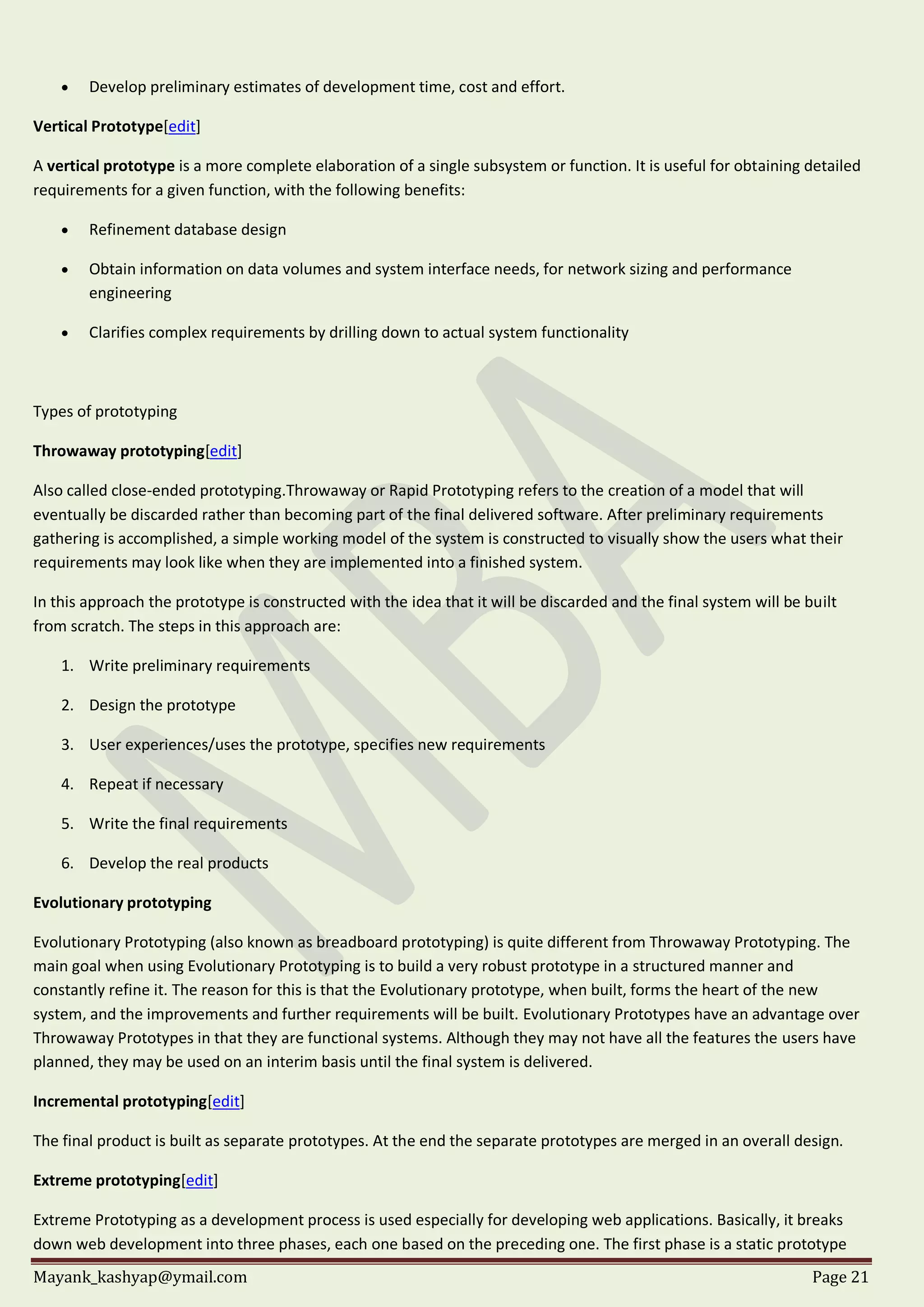 Mayank_kashyap@ymail.com Page 21
 Develop preliminary estimates of development time, cost and effort.
Vertical Prototype[edit]
A vertical prototype is a more complete elaboration of a single subsystem or function. It is useful for obtaining detailed
requirements for a given function, with the following benefits:
 Refinement database design
 Obtain information on data volumes and system interface needs, for network sizing and performance
engineering
 Clarifies complex requirements by drilling down to actual system functionality
Types of prototyping
Throwaway prototyping[edit]
Also called close-ended prototyping.Throwaway or Rapid Prototyping refers to the creation of a model that will
eventually be discarded rather than becoming part of the final delivered software. After preliminary requirements
gathering is accomplished, a simple working model of the system is constructed to visually show the users what their
requirements may look like when they are implemented into a finished system.
In this approach the prototype is constructed with the idea that it will be discarded and the final system will be built
from scratch. The steps in this approach are:
1. Write preliminary requirements
2. Design the prototype
3. User experiences/uses the prototype, specifies new requirements
4. Repeat if necessary
5. Write the final requirements
6. Develop the real products
Evolutionary prototyping
Evolutionary Prototyping (also known as breadboard prototyping) is quite different from Throwaway Prototyping. The
main goal when using Evolutionary Prototyping is to build a very robust prototype in a structured manner and
constantly refine it. The reason for this is that the Evolutionary prototype, when built, forms the heart of the new
system, and the improvements and further requirements will be built. Evolutionary Prototypes have an advantage over
Throwaway Prototypes in that they are functional systems. Although they may not have all the features the users have
planned, they may be used on an interim basis until the final system is delivered.
Incremental prototyping[edit]
The final product is built as separate prototypes. At the end the separate prototypes are merged in an overall design.
Extreme prototyping[edit]
Extreme Prototyping as a development process is used especially for developing web applications. Basically, it breaks
down web development into three phases, each one based on the preceding one. The first phase is a static prototype
 