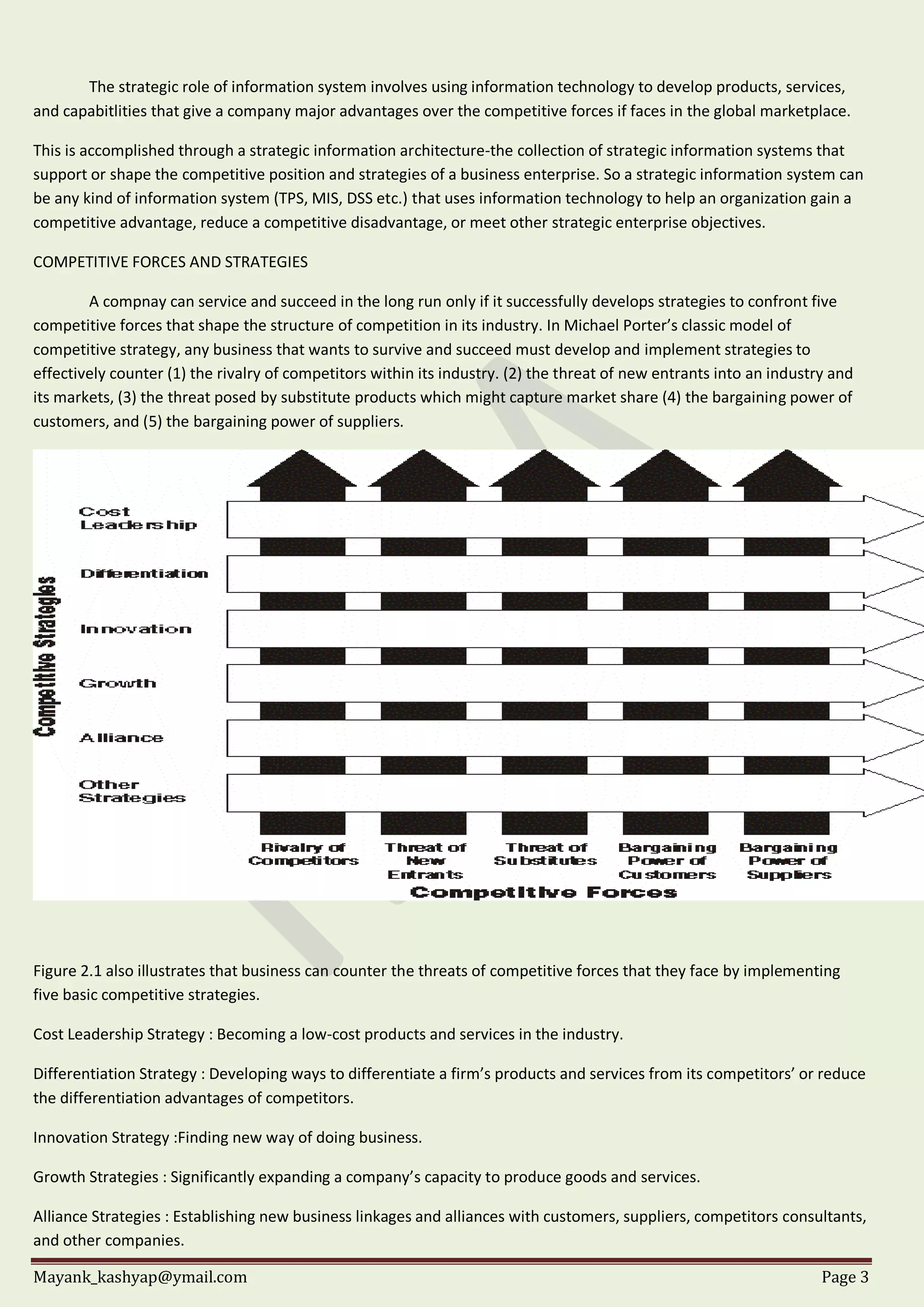 Mayank_kashyap@ymail.com Page 3
The strategic role of information system involves using information technology to develop products, services,
and capabitlities that give a company major advantages over the competitive forces if faces in the global marketplace.
This is accomplished through a strategic information architecture-the collection of strategic information systems that
support or shape the competitive position and strategies of a business enterprise. So a strategic information system can
be any kind of information system (TPS, MIS, DSS etc.) that uses information technology to help an organization gain a
competitive advantage, reduce a competitive disadvantage, or meet other strategic enterprise objectives.
COMPETITIVE FORCES AND STRATEGIES
A compnay can service and succeed in the long run only if it successfully develops strategies to confront five
competitive forces that shape the structure of competition in its industry. In Michael Porter’s classic model of
competitive strategy, any business that wants to survive and succeed must develop and implement strategies to
effectively counter (1) the rivalry of competitors within its industry. (2) the threat of new entrants into an industry and
its markets, (3) the threat posed by substitute products which might capture market share (4) the bargaining power of
customers, and (5) the bargaining power of suppliers.
Figure 2.1 also illustrates that business can counter the threats of competitive forces that they face by implementing
five basic competitive strategies.
Cost Leadership Strategy : Becoming a low-cost products and services in the industry.
Differentiation Strategy : Developing ways to differentiate a firm’s products and services from its competitors’ or reduce
the differentiation advantages of competitors.
Innovation Strategy :Finding new way of doing business.
Growth Strategies : Significantly expanding a company’s capacity to produce goods and services.
Alliance Strategies : Establishing new business linkages and alliances with customers, suppliers, competitors consultants,
and other companies.
 