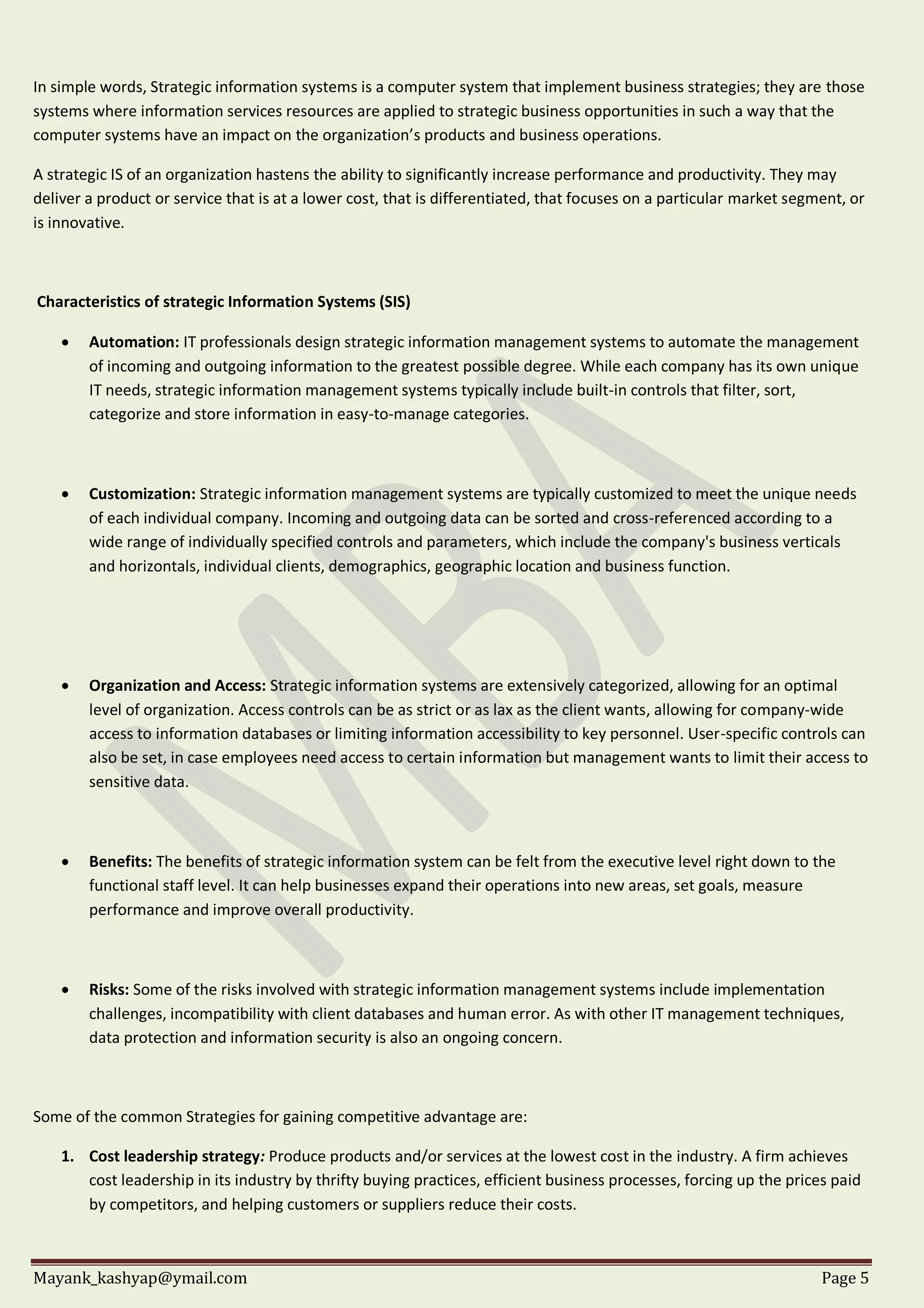 Mayank_kashyap@ymail.com Page 5
In simple words, Strategic information systems is a computer system that implement business strategies; they are those
systems where information services resources are applied to strategic business opportunities in such a way that the
computer systems have an impact on the organization’s products and business operations.
A strategic IS of an organization hastens the ability to significantly increase performance and productivity. They may
deliver a product or service that is at a lower cost, that is differentiated, that focuses on a particular market segment, or
is innovative.
Characteristics of strategic Information Systems (SIS)
 Automation: IT professionals design strategic information management systems to automate the management
of incoming and outgoing information to the greatest possible degree. While each company has its own unique
IT needs, strategic information management systems typically include built-in controls that filter, sort,
categorize and store information in easy-to-manage categories.
 Customization: Strategic information management systems are typically customized to meet the unique needs
of each individual company. Incoming and outgoing data can be sorted and cross-referenced according to a
wide range of individually specified controls and parameters, which include the company's business verticals
and horizontals, individual clients, demographics, geographic location and business function.
 Organization and Access: Strategic information systems are extensively categorized, allowing for an optimal
level of organization. Access controls can be as strict or as lax as the client wants, allowing for company-wide
access to information databases or limiting information accessibility to key personnel. User-specific controls can
also be set, in case employees need access to certain information but management wants to limit their access to
sensitive data.
 Benefits: The benefits of strategic information system can be felt from the executive level right down to the
functional staff level. It can help businesses expand their operations into new areas, set goals, measure
performance and improve overall productivity.
 Risks: Some of the risks involved with strategic information management systems include implementation
challenges, incompatibility with client databases and human error. As with other IT management techniques,
data protection and information security is also an ongoing concern.
Some of the common Strategies for gaining competitive advantage are:
1. Cost leadership strategy: Produce products and/or services at the lowest cost in the industry. A firm achieves
cost leadership in its industry by thrifty buying practices, efficient business processes, forcing up the prices paid
by competitors, and helping customers or suppliers reduce their costs.
 