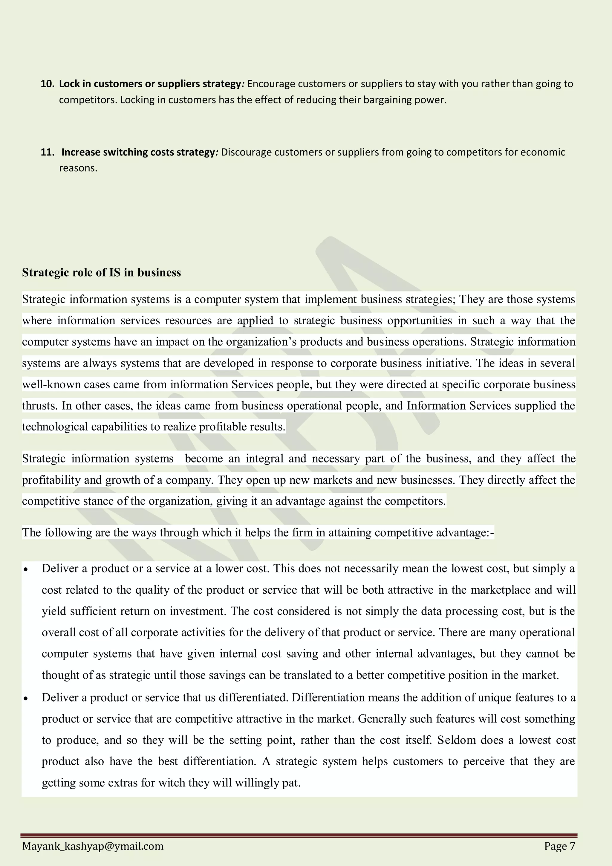 Mayank_kashyap@ymail.com Page 7
10. Lock in customers or suppliers strategy: Encourage customers or suppliers to stay with you rather than going to
competitors. Locking in customers has the effect of reducing their bargaining power.
11. Increase switching costs strategy: Discourage customers or suppliers from going to competitors for economic
reasons.
Strategic role of IS in business
Strategic information systems is a computer system that implement business strategies; They are those systems
where information services resources are applied to strategic business opportunities in such a way that the
computer systems have an impact on the organization’s products and business operations. Strategic information
systems are always systems that are developed in response to corporate business initiative. The ideas in several
well-known cases came from information Services people, but they were directed at specific corporate business
thrusts. In other cases, the ideas came from business operational people, and Information Services supplied the
technological capabilities to realize profitable results.
Strategic information systems become an integral and necessary part of the business, and they affect the
profitability and growth of a company. They open up new markets and new businesses. They directly affect the
competitive stance of the organization, giving it an advantage against the competitors.
The following are the ways through which it helps the firm in attaining competitive advantage:-
 Deliver a product or a service at a lower cost. This does not necessarily mean the lowest cost, but simply a
cost related to the quality of the product or service that will be both attractive in the marketplace and will
yield sufficient return on investment. The cost considered is not simply the data processing cost, but is the
overall cost of all corporate activities for the delivery of that product or service. There are many operational
computer systems that have given internal cost saving and other internal advantages, but they cannot be
thought of as strategic until those savings can be translated to a better competitive position in the market.
 Deliver a product or service that us differentiated. Differentiation means the addition of unique features to a
product or service that are competitive attractive in the market. Generally such features will cost something
to produce, and so they will be the setting point, rather than the cost itself. Seldom does a lowest cost
product also have the best differentiation. A strategic system helps customers to perceive that they are
getting some extras for witch they will willingly pat.
 