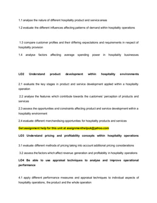 1.1 analyse the nature of different hospitality product and service areas
1.2 evaluate the different influences affecting patterns of demand within hospitality operations
1.3 compare customer profiles and their differing expectations and requirements in respect of
hospitality provision
1.4 analyse factors affecting average spending power in hospitality businesses
LO2 Understand product development within hospitality environments
2.1 evaluate the key stages in product and service development applied within a hospitality
operation
2.2 analyse the features which contribute towards the customers’ perception of products and
services
2.3 assess the opportunities and constraints affecting product and service development within a
hospitality environment
2.4 evaluate different merchandising opportunities for hospitality products and services
Get assignment help for this unit at assignmenthelpuk@yahoo.com
LO3 Understand pricing and profitability concepts within hospitality operations
3.1 evaluate different methods of pricing taking into account additional pricing considerations
3.2 assess the factors which affect revenue generation and profitability in hospitality operations
LO4 Be able to use appraisal techniques to analyse and improve operational
performance
4.1 apply different performance measures and appraisal techniques to individual aspects of
hospitality operations, the product and the whole operation
 