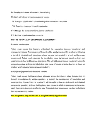 F4: Develop and review a framework for marketing
F8: Work with others to improve customer service
F9: Build your organisation’s understanding of its market and customers
F10: Develop a customer focused organisation
F11: Manage the achievement of customer satisfaction
F12: Improve organisational performance.
UNIT 12: HOSPITALITY OPERATIONS MANAGEMENT
Essential requirements
Tutors must ensure that learners understand the separation between operational and
management issues. The relevance of this unit will be greatly improved if it is delivered following
a period of industrial work experience where learners have worked in a food and beverage
environment. Tutors must maximise the contribution made by learners based on their own
experiences in food and beverage operations. This will add relevance and vocational realism to
group discussions and may contribute to a wide range of issues, enabling learners to focus on
matters which regularly face managers in industry.
Employer engagement and vocational contexts
Tutors must ensure that learners have adequate access to industry, either through visits or
through presentations by visiting speakers, to support the development of knowledge and
understanding through ‘theory in practice’. It will be useful for learners to link with an individual
commercial operation, and use that business as a context in which to assess current practice,
apply theory and observe in a reflective way. These individual experiences can then be fed back
into a group-learning context.
Get assignment help for this unit at assignmenthelpuk@yahoo.com
 