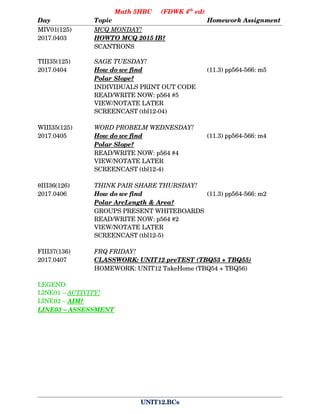 Math 5HBC     (FDWK 4th
 ed)
Day Topic Homework Assignment
MIV01(125) MCQ MONDAY!     
2017.0403 HOWTO MCQ 2015 IB?  
SCANTRONS
TIII35(125) SAGE TUESDAY!
2017.0404 How do we find             (11.3) pp564­566: m5
Polar      Slope?          
INDIVIDUALS PRINT OUT CODE
READ/WRITE NOW: p564 #5
VIEW/NOTATE LATER
SCREENCAST (tbl12­04)
WIII35(125) WORD PROBELM WEDNESDAY!
2017.0405 How do we find             (11.3) pp564­566: m4
Polar      Slope?          
READ/WRITE NOW: p564 #4
VIEW/NOTATE LATER
SCREENCAST (tbl12­4)
III36(126) THINK PAIR SHARE THURSDAY!
2017.0406 How do we find (11.3) pp564­566: m2
Polar      ArcLength      &      Area?  
GROUPS PRESENT WHITEBOARDS
READ/WRITE NOW: p564 #2
VIEW/NOTATE LATER
SCREENCAST (tbl12­5)
FIII37(136) FRQ FRIDAY!
2017.0407 CLASSWORK: UNIT12 preTEST (TBQ53 + TBQ55)  
HOMEWORK: UNIT12 TakeHome (TBQ54 + TBQ56)
LEGEND:
LINE01 – ACTIVITY!  
LINE02 – AIM?  
LINE03 – ASSESSMENT  
UNIT12.BCs
 
