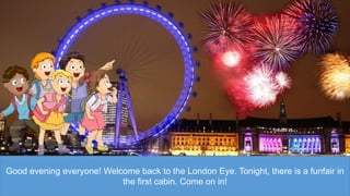 Good evening everyone! Welcome back to the London Eye. Tonight, there is a funfair in
the first cabin. Come on in!
 