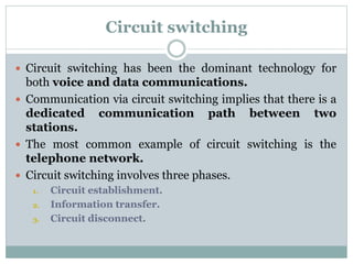 Circuit switching
 Circuit switching has been the dominant technology for
both voice and data communications.
 Communication via circuit switching implies that there is a
dedicated communication path between two
stations.
 The most common example of circuit switching is the
telephone network.
 Circuit switching involves three phases.
1. Circuit establishment.
2. Information transfer.
3. Circuit disconnect.
 