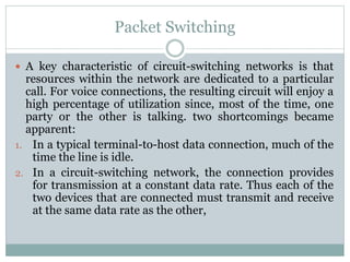 Packet Switching
 A key characteristic of circuit-switching networks is that
resources within the network are dedicated to a particular
call. For voice connections, the resulting circuit will enjoy a
high percentage of utilization since, most of the time, one
party or the other is talking. two shortcomings became
apparent:
1. In a typical terminal-to-host data connection, much of the
time the line is idle.
2. In a circuit-switching network, the connection provides
for transmission at a constant data rate. Thus each of the
two devices that are connected must transmit and receive
at the same data rate as the other,
 