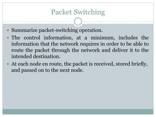 Packet Switching
 Summarize packet-switching operation.
 The control information, at a minimum, includes the
information that the network requires in order to be able to
route the packet through the network and deliver it to the
intended destination.
 At each node en route, the packet is received, stored briefly,
and passed on to the next node.
 