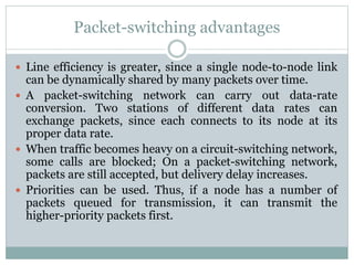 Packet-switching advantages
 Line efficiency is greater, since a single node-to-node link
can be dynamically shared by many packets over time.
 A packet-switching network can carry out data-rate
conversion. Two stations of different data rates can
exchange packets, since each connects to its node at its
proper data rate.
 When traffic becomes heavy on a circuit-switching network,
some calls are blocked; On a packet-switching network,
packets are still accepted, but delivery delay increases.
 Priorities can be used. Thus, if a node has a number of
packets queued for transmission, it can transmit the
higher-priority packets first.
 