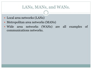LANs, MANs, and WANs.
 Local area networks (LANs)
 Metropolitan area networks (MANs)
 Wide area networks (WANs) are all examples of
communications networks.
 