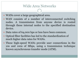 Wide Area Networks
 WANs cover a large geographical area.
 WAN consists of a number of interconnected switching
nodes. A transmission from anyone device is routed
through these internal nodes to the specified destination
device.
 Data rates of 64,000 bps or less have been common.
 Optical fiber facilities has led to the standardization of
much higher data rates for WANs.
 These high-speed WANs provide user connections in the
10s and 100s of Mbps, using a transmission technique
known asynchronous transfer mode (ATM).
 