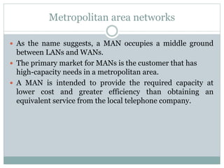 Metropolitan area networks
 As the name suggests, a MAN occupies a middle ground
between LANs and WANs.
 The primary market for MANs is the customer that has
high-capacity needs in a metropolitan area.
 A MAN is intended to provide the required capacity at
lower cost and greater efficiency than obtaining an
equivalent service from the local telephone company.
 