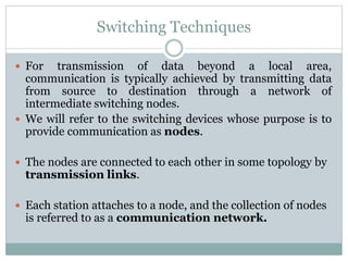 Switching Techniques
 For transmission of data beyond a local area,
communication is typically achieved by transmitting data
from source to destination through a network of
intermediate switching nodes.
 We will refer to the switching devices whose purpose is to
provide communication as nodes.
 The nodes are connected to each other in some topology by
transmission links.
 Each station attaches to a node, and the collection of nodes
is referred to as a communication network.
 