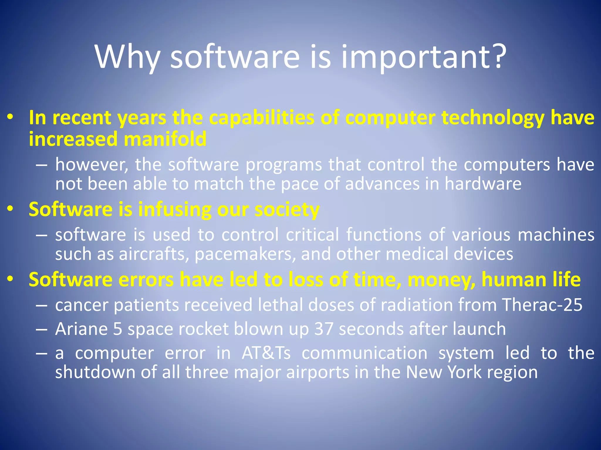 Why software is important?
• In recent years the capabilities of computer technology have
increased manifold
– however, the software programs that control the computers have
not been able to match the pace of advances in hardware
• Software is infusing our society
– software is used to control critical functions of various machines
such as aircrafts, pacemakers, and other medical devices
• Software errors have led to loss of time, money, human life
– cancer patients received lethal doses of radiation from Therac-25
– Ariane 5 space rocket blown up 37 seconds after launch
– a computer error in AT&Ts communication system led to the
shutdown of all three major airports in the New York region
 