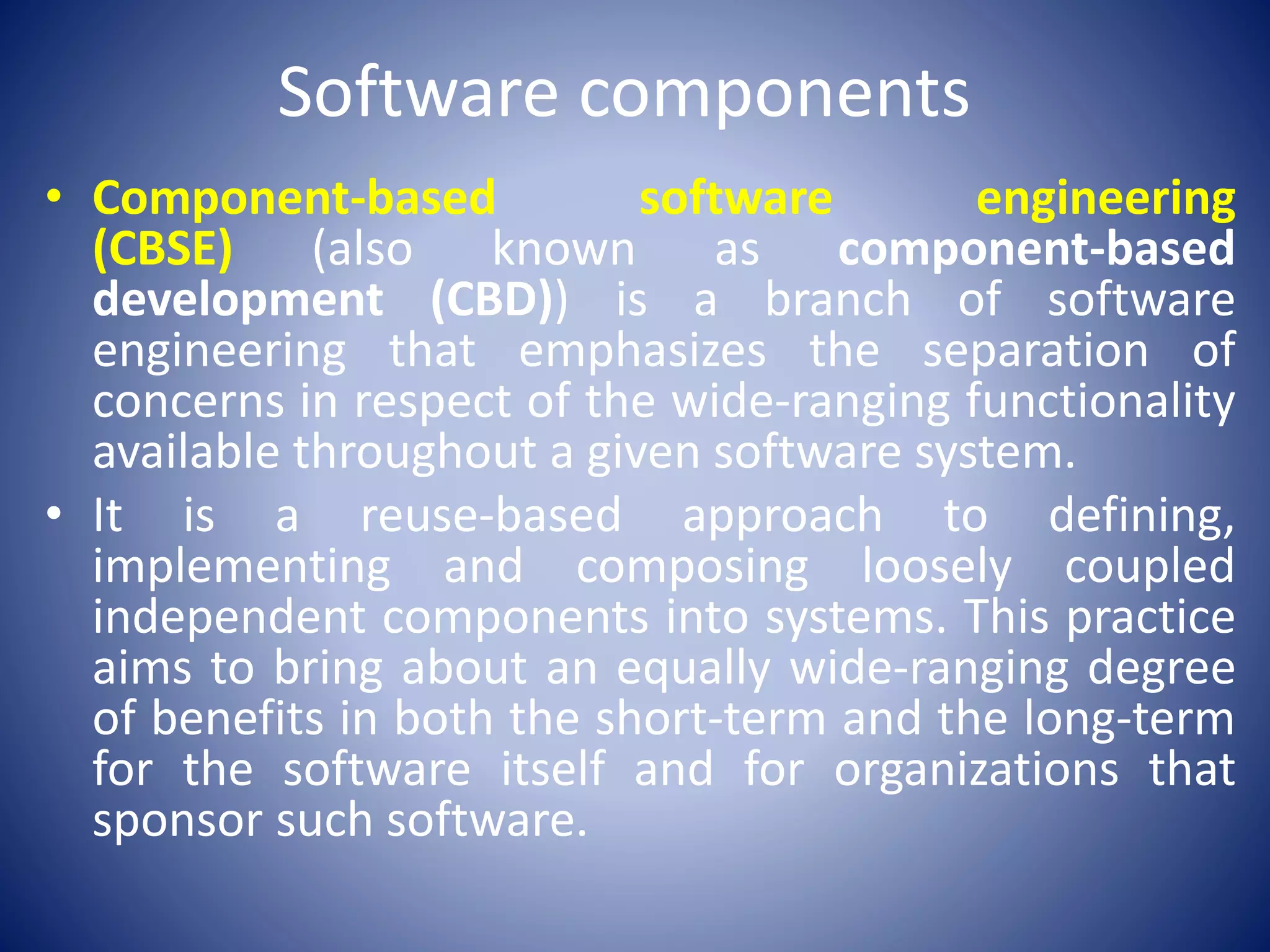 Software components
• Component-based software engineering
(CBSE) (also known as component-based
development (CBD)) is a branch of software
engineering that emphasizes the separation of
concerns in respect of the wide-ranging functionality
available throughout a given software system.
• It is a reuse-based approach to defining,
implementing and composing loosely coupled
independent components into systems. This practice
aims to bring about an equally wide-ranging degree
of benefits in both the short-term and the long-term
for the software itself and for organizations that
sponsor such software.
 