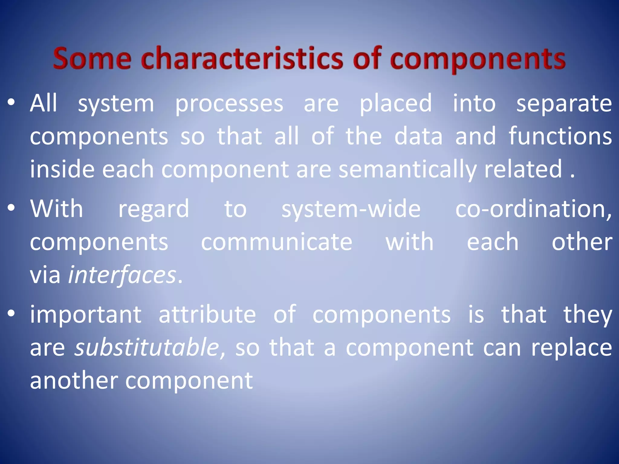 • All system processes are placed into separate
components so that all of the data and functions
inside each component are semantically related .
• With regard to system-wide co-ordination,
components communicate with each other
via interfaces.
• important attribute of components is that they
are substitutable, so that a component can replace
another component
 