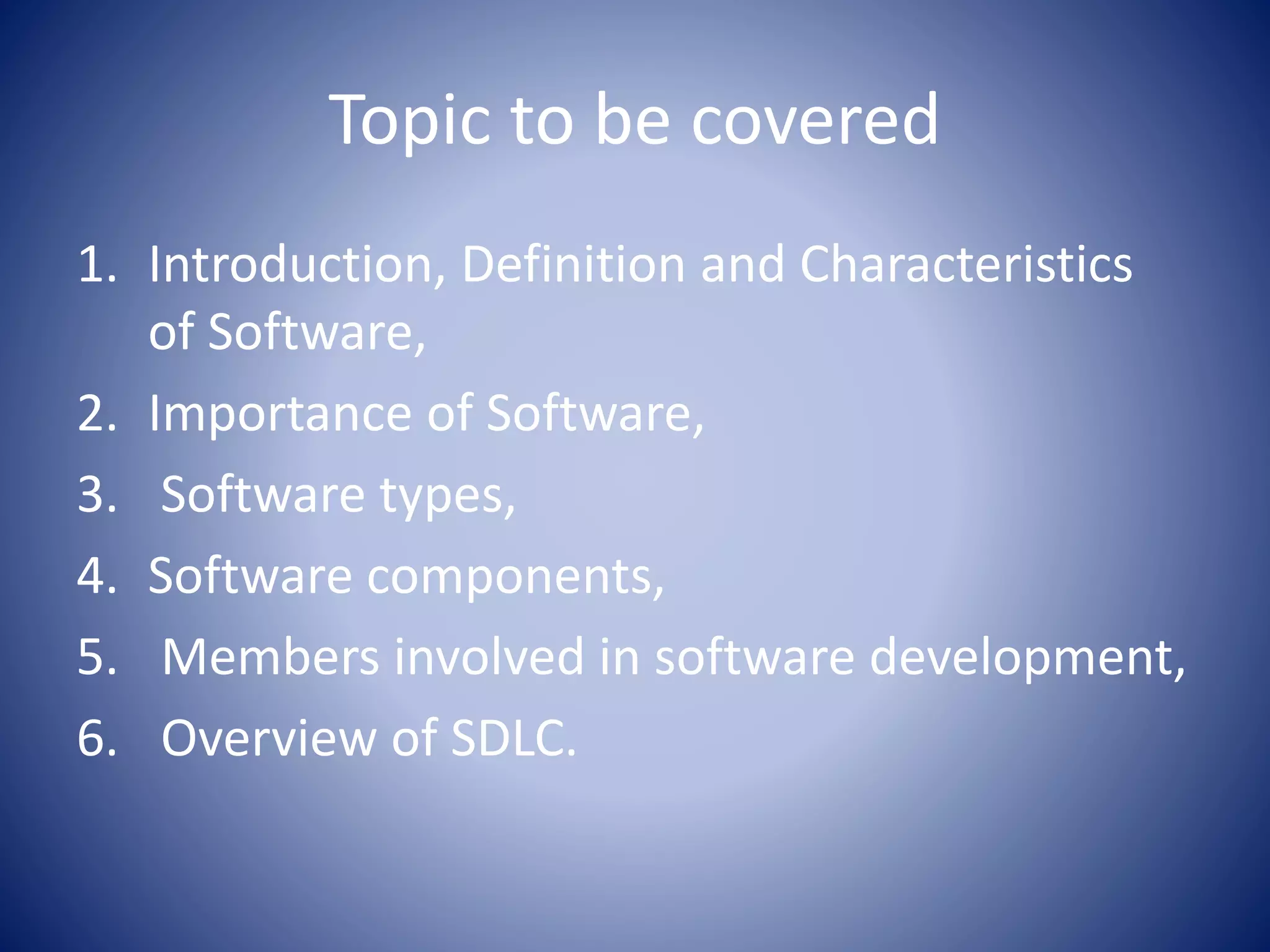 Topic to be covered
1. Introduction, Definition and Characteristics
of Software,
2. Importance of Software,
3. Software types,
4. Software components,
5. Members involved in software development,
6. Overview of SDLC.
 