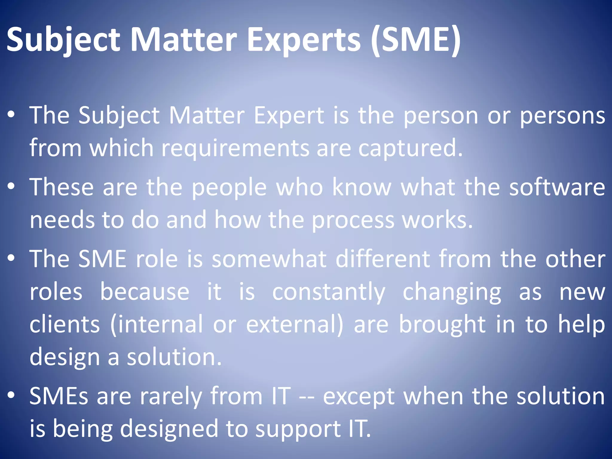 Subject Matter Experts (SME)
• The Subject Matter Expert is the person or persons
from which requirements are captured.
• These are the people who know what the software
needs to do and how the process works.
• The SME role is somewhat different from the other
roles because it is constantly changing as new
clients (internal or external) are brought in to help
design a solution.
• SMEs are rarely from IT -- except when the solution
is being designed to support IT.
 