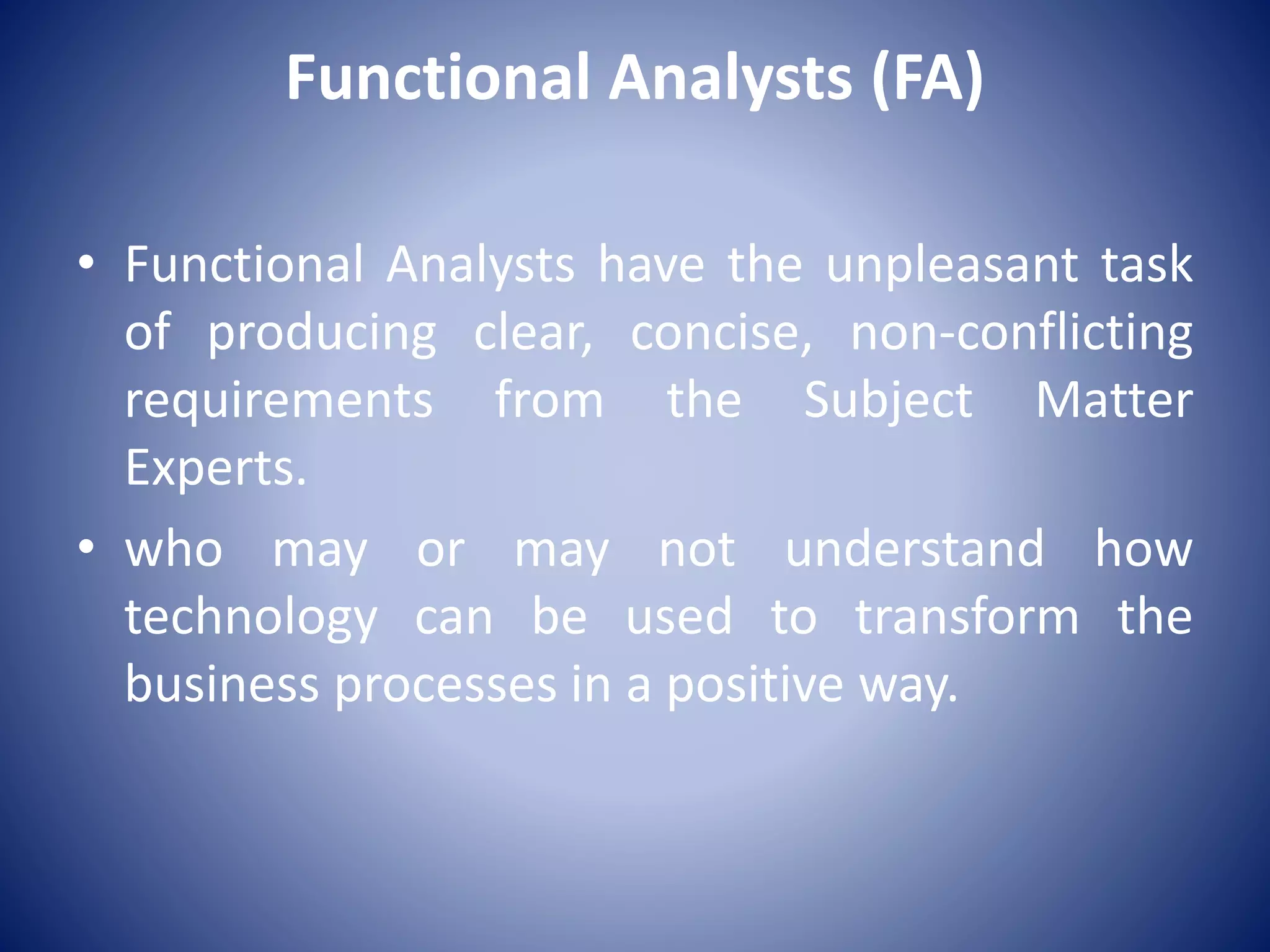Functional Analysts (FA)
• Functional Analysts have the unpleasant task
of producing clear, concise, non-conflicting
requirements from the Subject Matter
Experts.
• who may or may not understand how
technology can be used to transform the
business processes in a positive way.
 