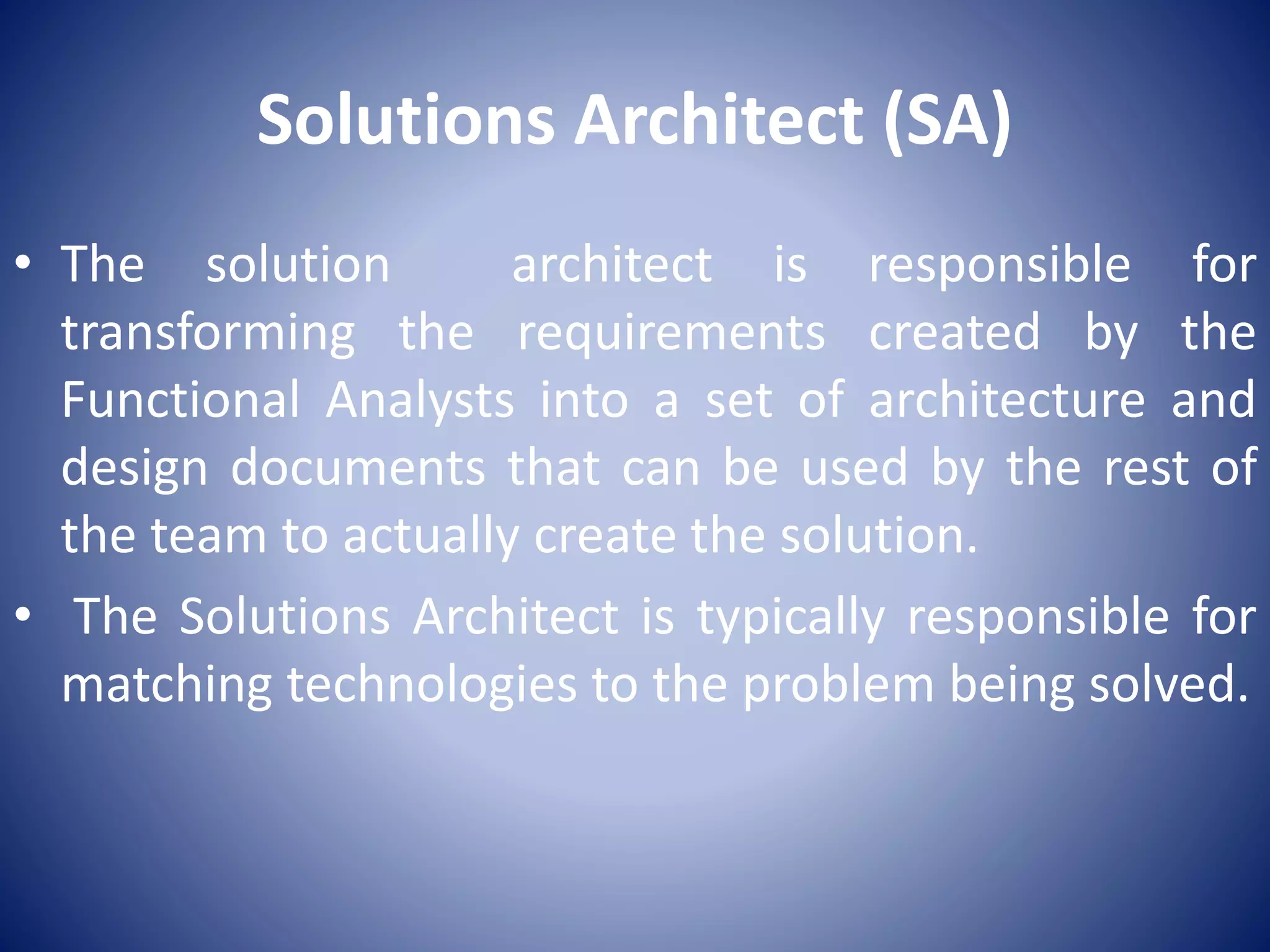 Solutions Architect (SA)
• The solution architect is responsible for
transforming the requirements created by the
Functional Analysts into a set of architecture and
design documents that can be used by the rest of
the team to actually create the solution.
• The Solutions Architect is typically responsible for
matching technologies to the problem being solved.
 