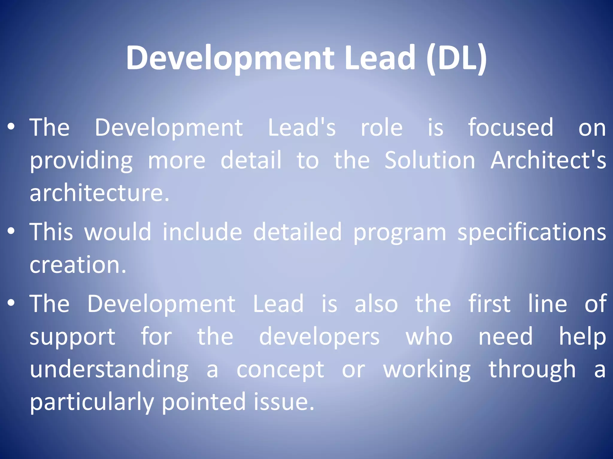Development Lead (DL)
• The Development Lead's role is focused on
providing more detail to the Solution Architect's
architecture.
• This would include detailed program specifications
creation.
• The Development Lead is also the first line of
support for the developers who need help
understanding a concept or working through a
particularly pointed issue.
 