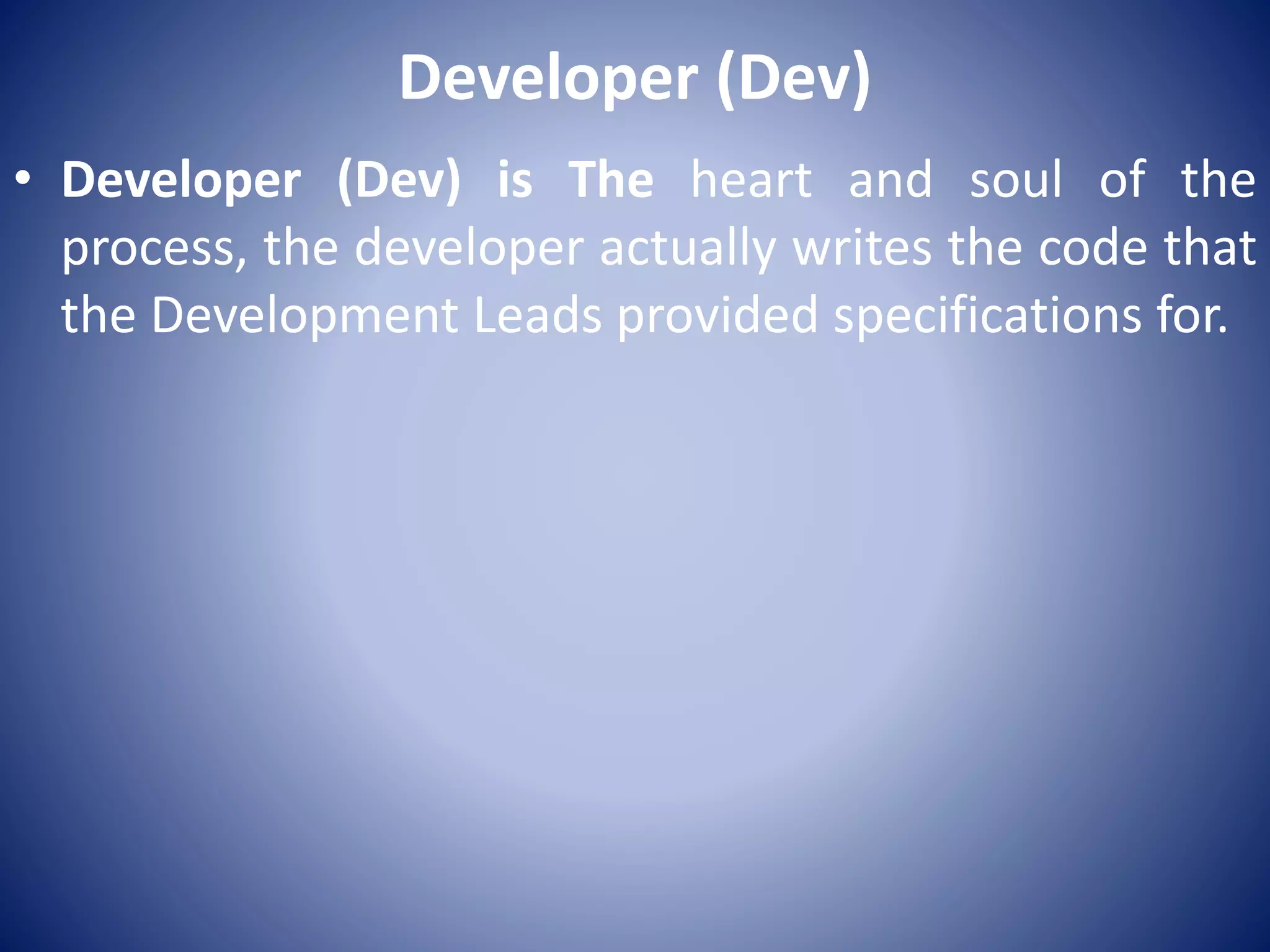 Developer (Dev)
• Developer (Dev) is The heart and soul of the
process, the developer actually writes the code that
the Development Leads provided specifications for.
 