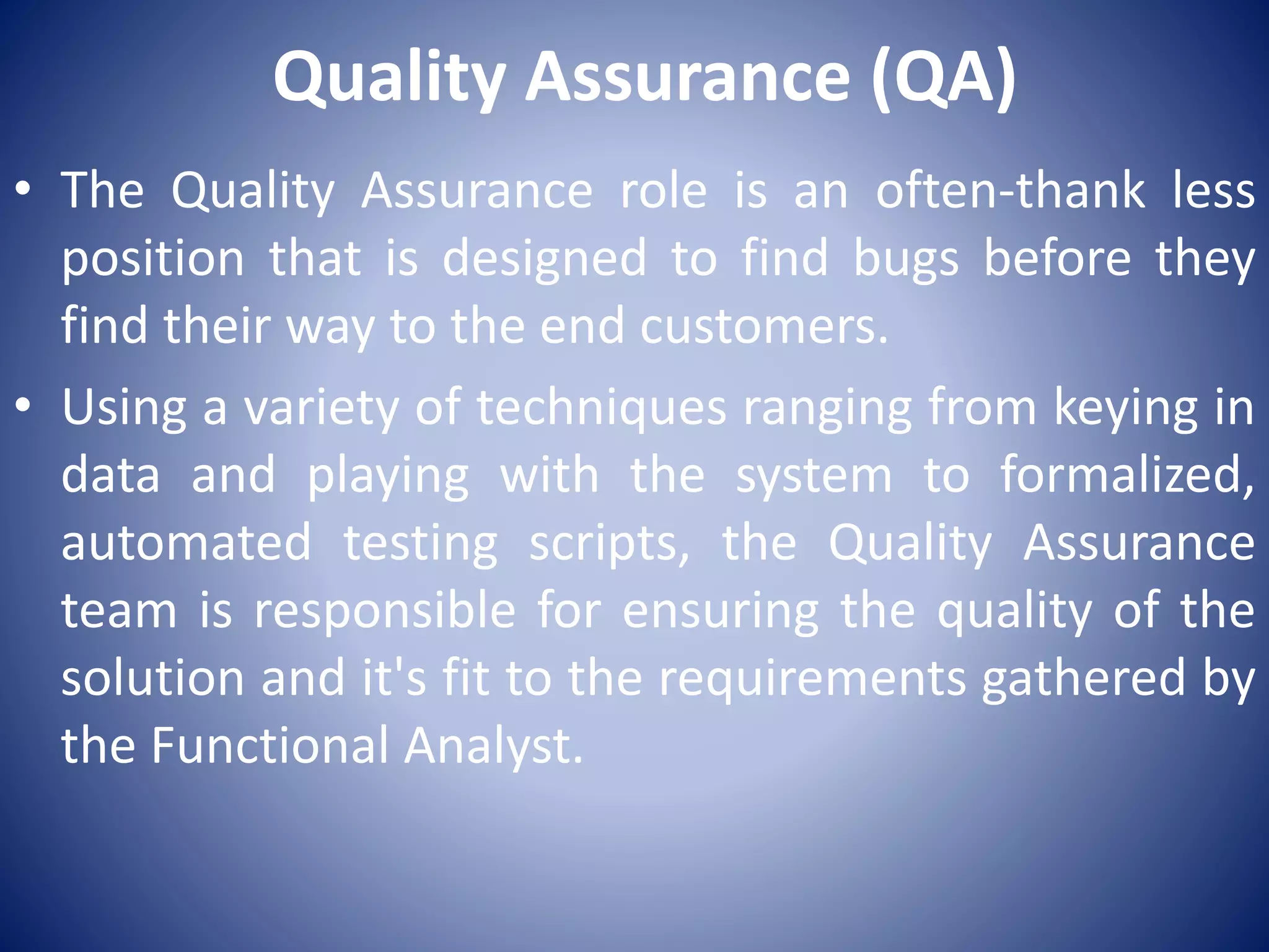 Quality Assurance (QA)
• The Quality Assurance role is an often-thank less
position that is designed to find bugs before they
find their way to the end customers.
• Using a variety of techniques ranging from keying in
data and playing with the system to formalized,
automated testing scripts, the Quality Assurance
team is responsible for ensuring the quality of the
solution and it's fit to the requirements gathered by
the Functional Analyst.
 