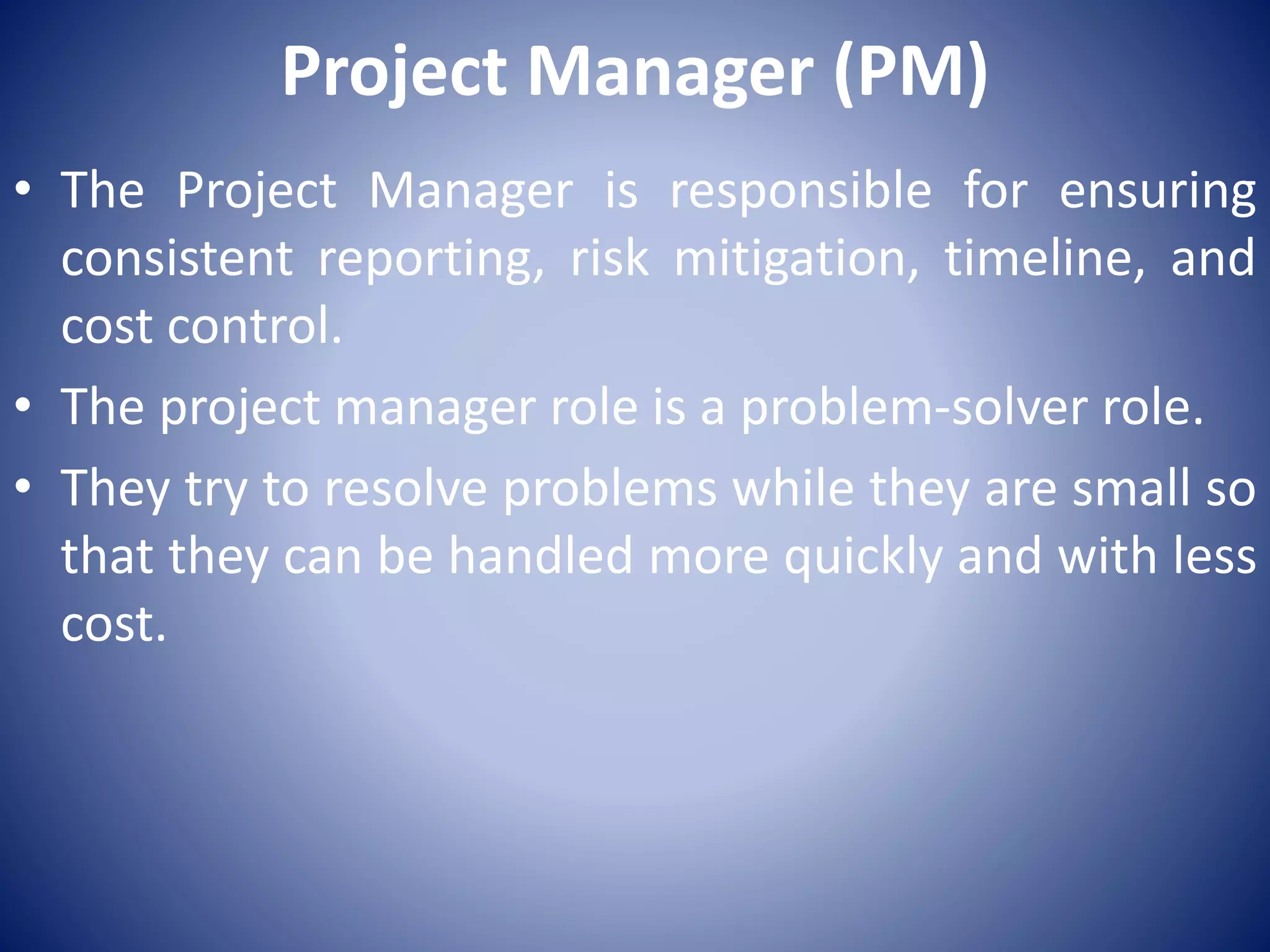 Project Manager (PM)
• The Project Manager is responsible for ensuring
consistent reporting, risk mitigation, timeline, and
cost control.
• The project manager role is a problem-solver role.
• They try to resolve problems while they are small so
that they can be handled more quickly and with less
cost.
 