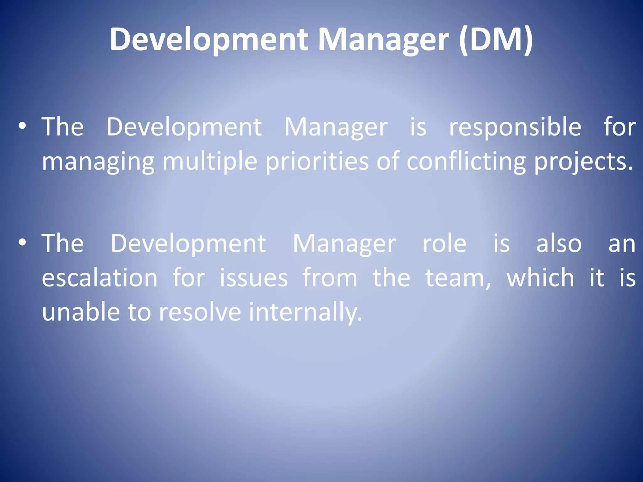 Development Manager (DM)
• The Development Manager is responsible for
managing multiple priorities of conflicting projects.
• The Development Manager role is also an
escalation for issues from the team, which it is
unable to resolve internally.
 
